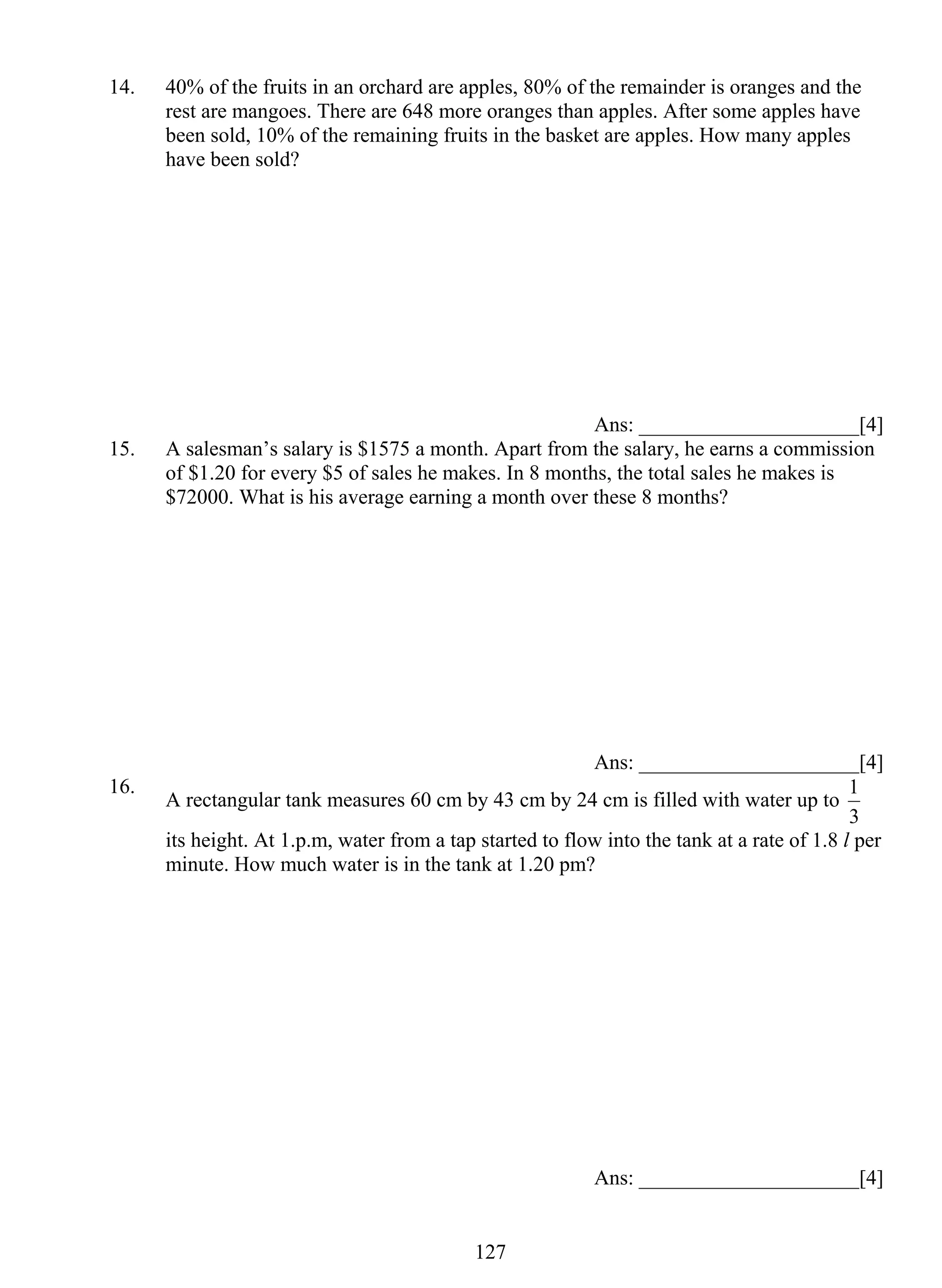 14. 40% of the fruits in an orchard are apples, 80% of the remainder is oranges and the 
rest are mangoes. There are 648 more oranges than apples. After some apples have 
been sold, 10% of the remaining fruits in the basket are apples. How many apples 
have been sold? 
12 7 
Ans: _____________________[4] 
15. A salesman’s salary is $1575 a month. Apart from the salary, he earns a commission 
of $1.20 for every $5 of sales he makes. In 8 months, the total sales he makes is 
$72000. What is his average earning a month over these 8 months? 
Ans: _____________________[4] 
16. A rectangular tank measures 60 cm by 43 cm by 24 cm is filled with water up to 
1 
3 
its height. At 1.p.m, water from a tap started to flow into the tank at a rate of 1.8 l per 
minute. How much water is in the tank at 1.20 pm? 
Ans: _____________________[4] 
 