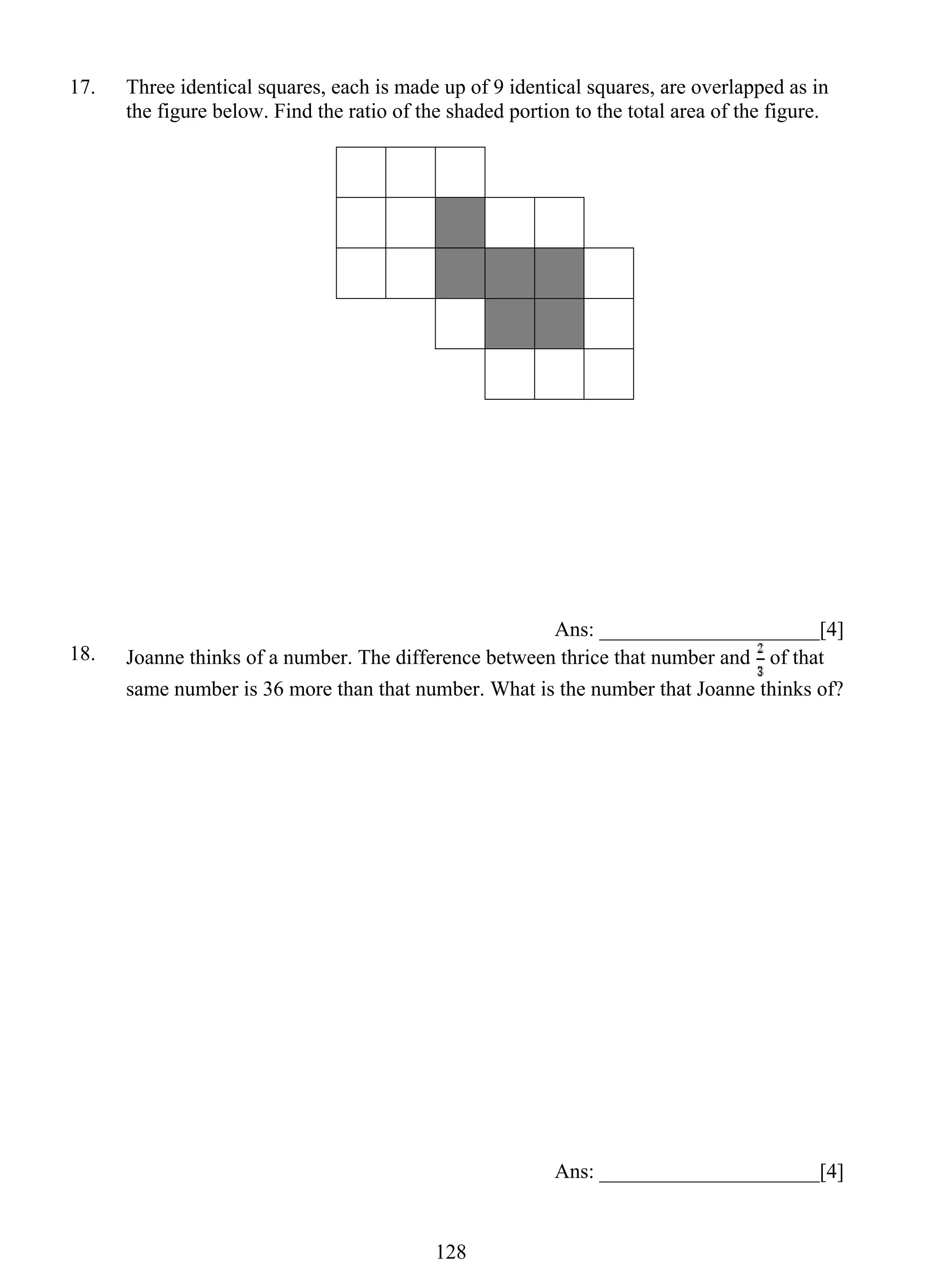 17. Three identical squares, each is made up of 9 identical squares, are overlapped as in 
the figure below. Find the ratio of the shaded portion to the total area of the figure. 
12 8 
Ans: _____________________[4] 
18. Joanne thinks of a number. The difference between thrice that number and of that 
same number is 36 more than that number. What is the number that Joanne thinks of? 
Ans: _____________________[4] 
 