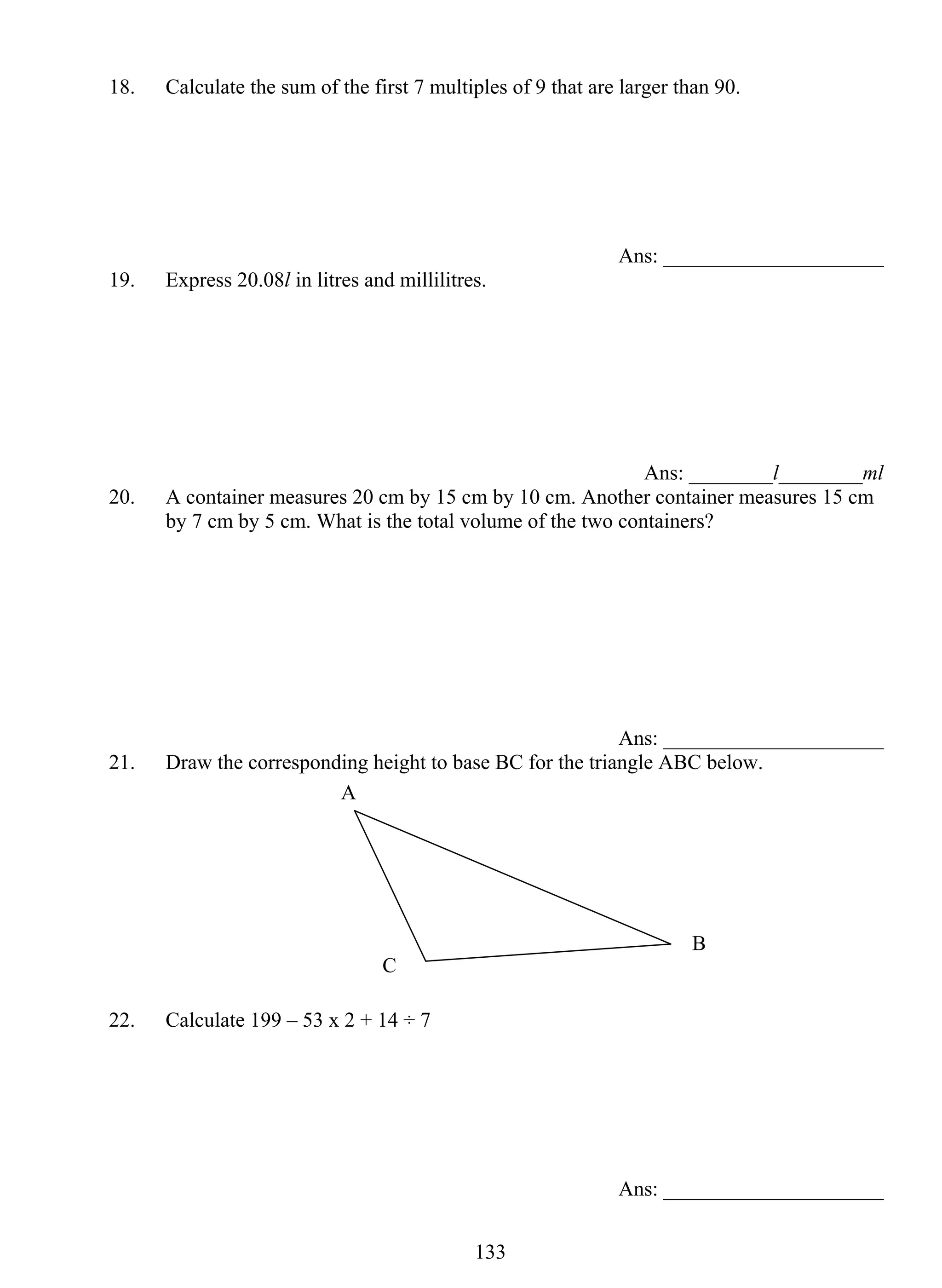 18. Calculate the sum of the first 7 multiples of 9 that are larger than 90. 
13 3 
Ans: _____________________ 
19. Express 20.08l in litres and millilitres. 
Ans: ________l________ml 
20. A container measures 20 cm by 15 cm by 10 cm. Another container measures 15 cm 
by 7 cm by 5 cm. What is the total volume of the two containers? 
Ans: _____________________ 
21. Draw the corresponding height to base BC for the triangle ABC below. 
22. Calculate 199 – 53 x 2 + 14 ÷ 7 
Ans: _____________________ 
A 
C 
B 
 