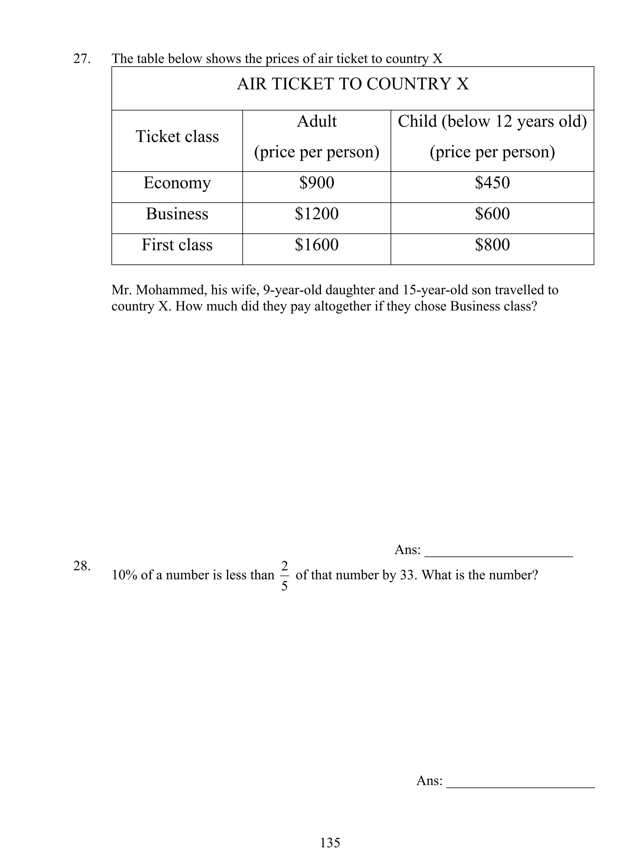 27. The table below shows the prices of air ticket to country X 
AIR TICKET TO COUNTRY X 
2 of that number by 33. What is the number? 
13 5 
Ticket class 
Adult 
(price per person) 
Child (below 12 years old) 
(price per person) 
Economy $900 $450 
Business $1200 $600 
First class $1600 $800 
Mr. Mohammed, his wife, 9-year-old daughter and 15-year-old son travelled to 
country X. How much did they pay altogether if they chose Business class? 
Ans: _____________________ 
28. 10% of a number is less than 
5 
Ans: _____________________ 
 