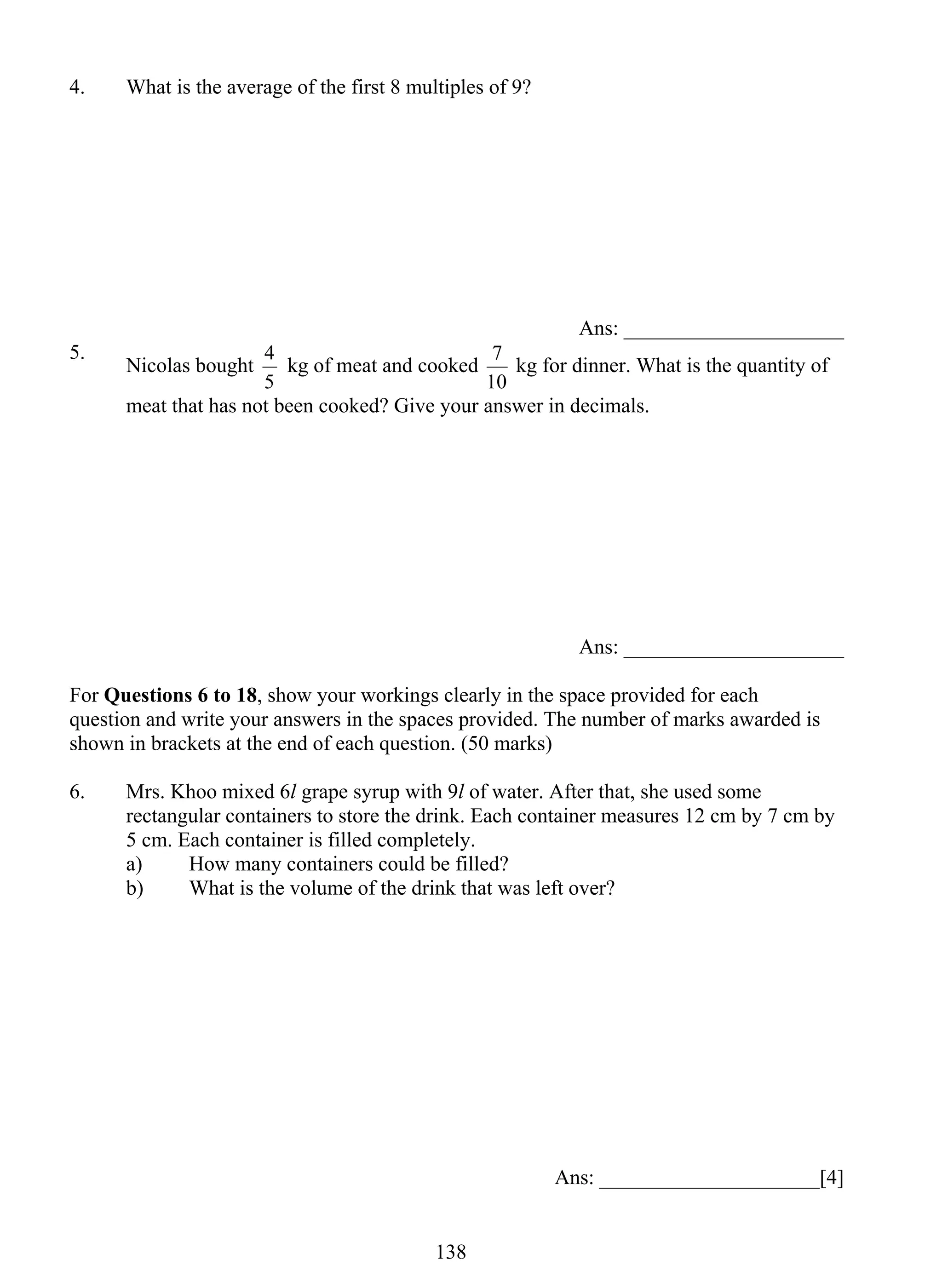 4. What is the average of the first 8 multiples of 9? 
4 kg of meat and cooked 
13 8 
Ans: _____________________ 
5. Nicolas bought 
5 
7 kg for dinner. What is the quantity of 
10 
meat that has not been cooked? Give your answer in decimals. 
Ans: _____________________ 
For Questions 6 to 18, show your workings clearly in the space provided for each 
question and write your answers in the spaces provided. The number of marks awarded is 
shown in brackets at the end of each question. (50 marks) 
6. Mrs. Khoo mixed 6l grape syrup with 9l of water. After that, she used some 
rectangular containers to store the drink. Each container measures 12 cm by 7 cm by 
5 cm. Each container is filled completely. 
a) How many containers could be filled? 
b) What is the volume of the drink that was left over? 
Ans: _____________________[4] 
 