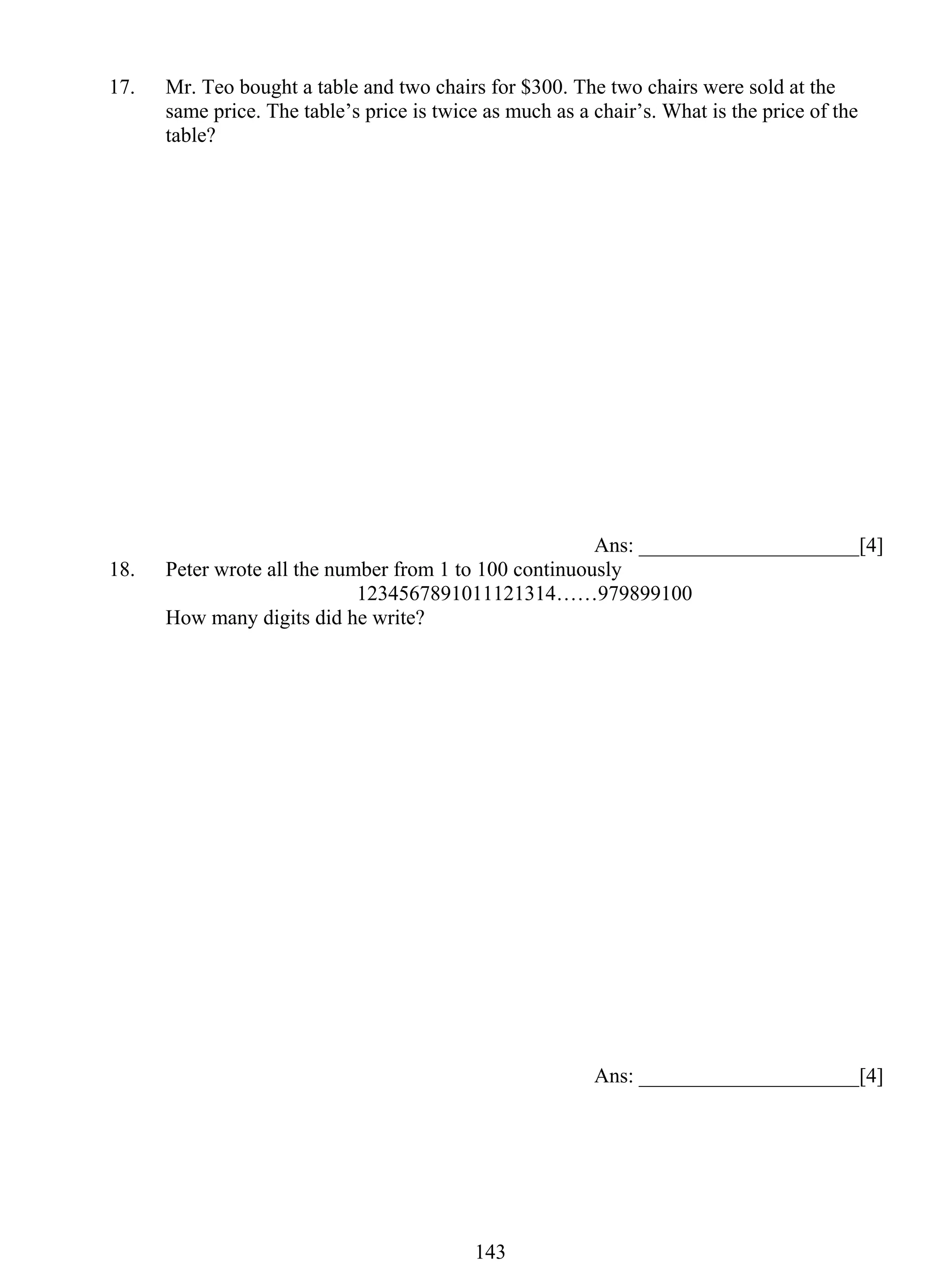 17. Mr. Teo bought a table and two chairs for $300. The two chairs were sold at the 
same price. The table’s price is twice as much as a chair’s. What is the price of the 
table? 
14 3 
Ans: _____________________[4] 
18. Peter wrote all the number from 1 to 100 continuously 
1234567891011121314……979899100 
How many digits did he write? 
Ans: _____________________[4] 
 