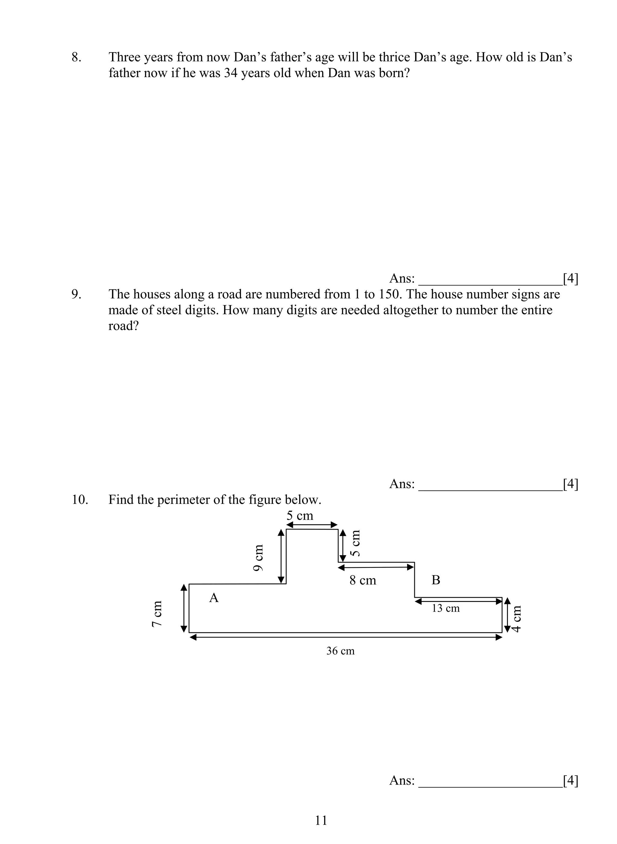 8. Three years from now Dan’s father’s age will be thrice Dan’s age. How old is Dan’s 
father now if he was 34 years old when Dan was born? 
1 1 
Ans: _____________________[4] 
9. The houses along a road are numbered from 1 to 150. The house number signs are 
made of steel digits. How many digits are needed altogether to number the entire 
road? 
Ans: _____________________[4] 
10. Find the perimeter of the figure below. 
Ans: _____________________[4] 
5 cm 
8 cm 
13 cm 
36 cm 
9 cm 
7 cm 
4 cm 
A 
B 
5 cm 
 