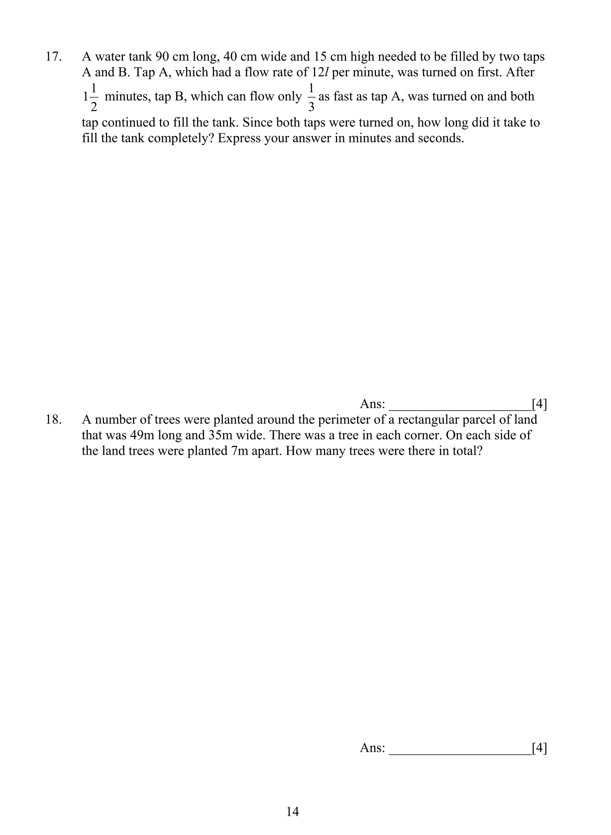 17. A water tank 90 cm long, 40 cm wide and 15 cm high needed to be filled by two taps 
A and B. Tap A, which had a flow rate of 12l per minute, was turned on first. After 
11 minutes, tap B, which can flow only 
2 
1 4 
1 as fast as tap A, was turned on and both 
3 
tap continued to fill the tank. Since both taps were turned on, how long did it take to 
fill the tank completely? Express your answer in minutes and seconds. 
Ans: _____________________[4] 
18. A number of trees were planted around the perimeter of a rectangular parcel of land 
that was 49m long and 35m wide. There was a tree in each corner. On each side of 
the land trees were planted 7m apart. How many trees were there in total? 
Ans: _____________________[4] 
 