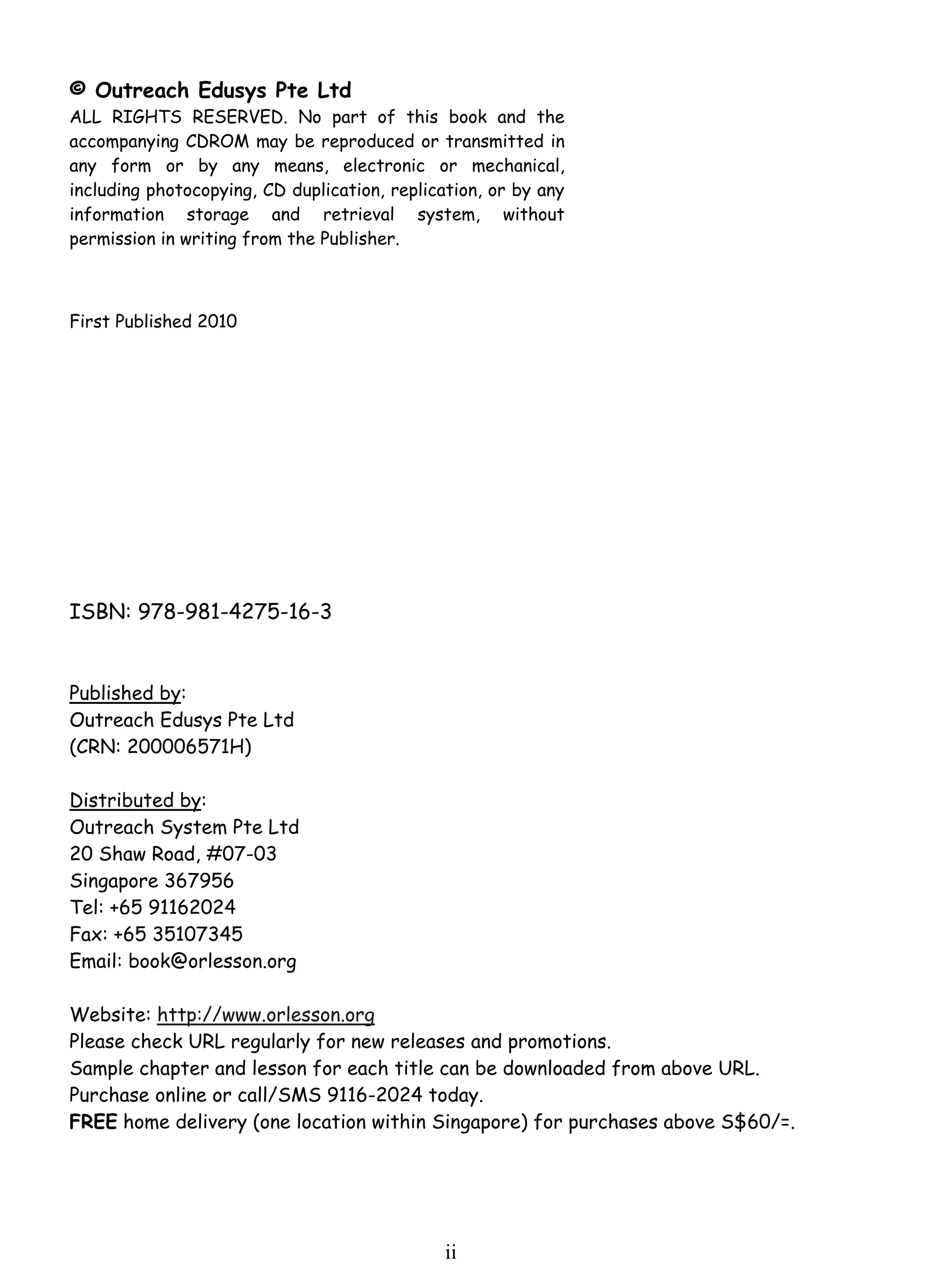 © Outreach Edusys Pte Ltd 
ALL RIGHTS RESERVED. No part of this book and the 
accompanying CDROM may be reproduced or transmitted in 
any form or by any means, electronic or mechanical, 
including photocopying, CD duplication, replication, or by any 
information storage and retrieval system, without 
permission in writing from the Publisher. 
i i 
First Published 2010 
ISBN: 978-981-4275-16-3 
Published by: 
Outreach Edusys Pte Ltd 
(CRN: 200006571H) 
Distributed by: 
Outreach System Pte Ltd 
20 Shaw Road, #07-03 
Singapore 367956 
Tel: +65 91162024 
Fax: +65 35107345 
Email: book@orlesson.org 
Website: http://www.orlesson.org 
Please check URL regularly for new releases and promotions. 
Sample chapter and lesson for each title can be downloaded from above URL. 
Purchase online or call/SMS 9116-2024 today. 
FREE home delivery (one location within Singapore) for purchases above S$60/=. 
 
