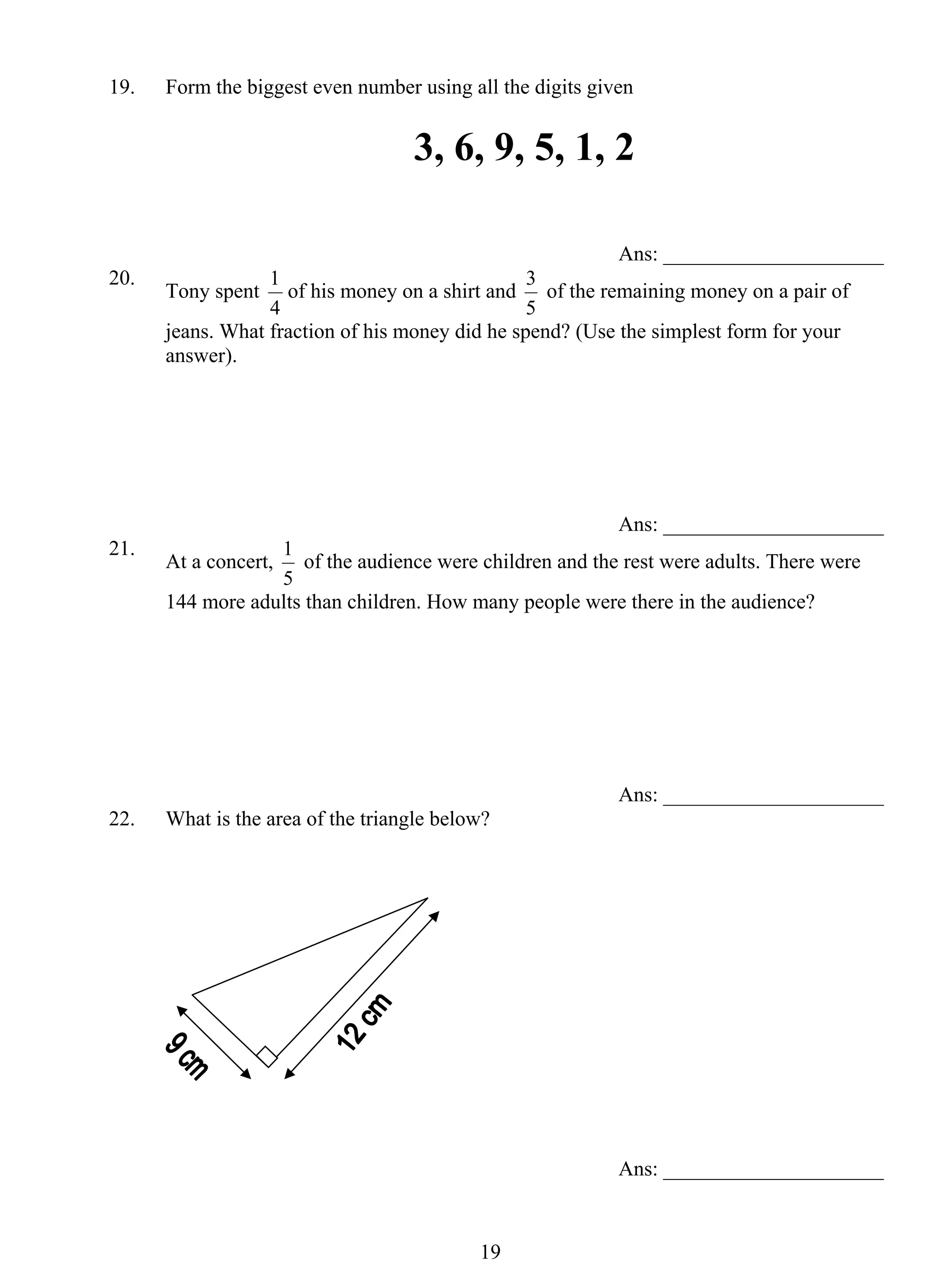 19. Form the biggest even number using all the digits given 
3, 6, 9, 5, 1, 2 
1 of his money on a shirt and 
1 of the audience were children and the rest were adults. There were 
1 9 
Ans: _____________________ 
20. Tony spent 
4 
3 of the remaining money on a pair of 
5 
jeans. What fraction of his money did he spend? (Use the simplest form for your 
answer). 
Ans: _____________________ 
21. At a concert, 
5 
144 more adults than children. How many people were there in the audience? 
Ans: _____________________ 
22. What is the area of the triangle below? 
Ans: _____________________ 
 