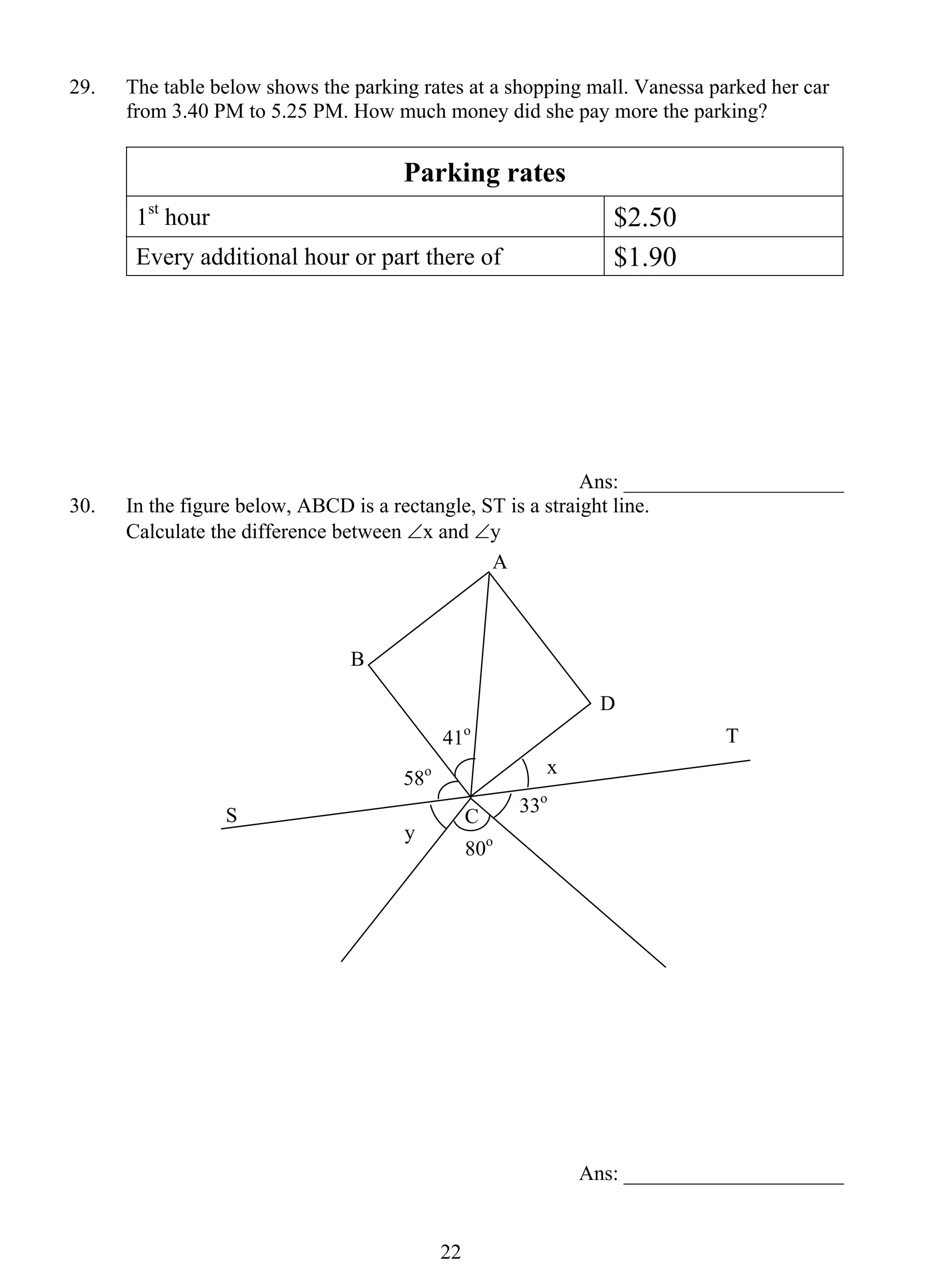29. The table below shows the parking rates at a shopping mall. Vanessa parked her car 
from 3.40 PM to 5.25 PM. How much money did she pay more the parking? 
Parking rates 
1st hour $2.50 
Every additional hour or part there of $1.90 
2 2 
Ans: _____________________ 
30. In the figure below, ABCD is a rectangle, ST is a straight line. 
Calculate the difference between ∠x and ∠y 
Ans: _____________________ 
A 
B 
C 
D 
S 
41o T 
58o 
80o 
x 
33o 
y 
 