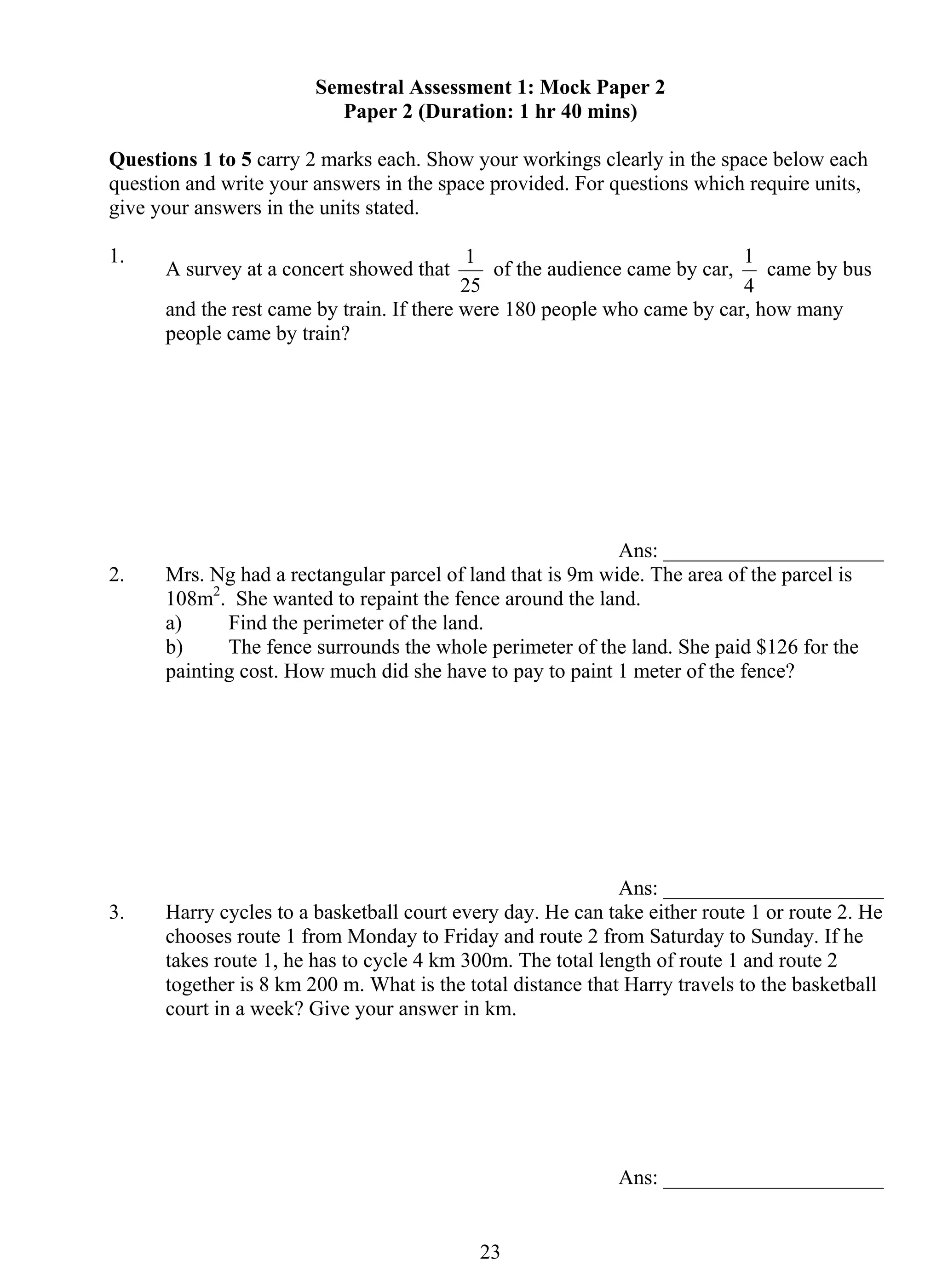 Semestral Assessment 1: Mock Paper 2 
Paper 2 (Duration: 1 hr 40 mins) 
Questions 1 to 5 carry 2 marks each. Show your workings clearly in the space below each 
question and write your answers in the space provided. For questions which require units, 
give your answers in the units stated. 
1. A survey at a concert showed that 
1 of the audience came by car, 
25 
2 3 
1 came by bus 
4 
and the rest came by train. If there were 180 people who came by car, how many 
people came by train? 
Ans: _____________________ 
2. Mrs. Ng had a rectangular parcel of land that is 9m wide. The area of the parcel is 
108m2. She wanted to repaint the fence around the land. 
a) Find the perimeter of the land. 
b) The fence surrounds the whole perimeter of the land. She paid $126 for the 
painting cost. How much did she have to pay to paint 1 meter of the fence? 
Ans: _____________________ 
3. Harry cycles to a basketball court every day. He can take either route 1 or route 2. He 
chooses route 1 from Monday to Friday and route 2 from Saturday to Sunday. If he 
takes route 1, he has to cycle 4 km 300m. The total length of route 1 and route 2 
together is 8 km 200 m. What is the total distance that Harry travels to the basketball 
court in a week? Give your answer in km. 
Ans: _____________________ 
 