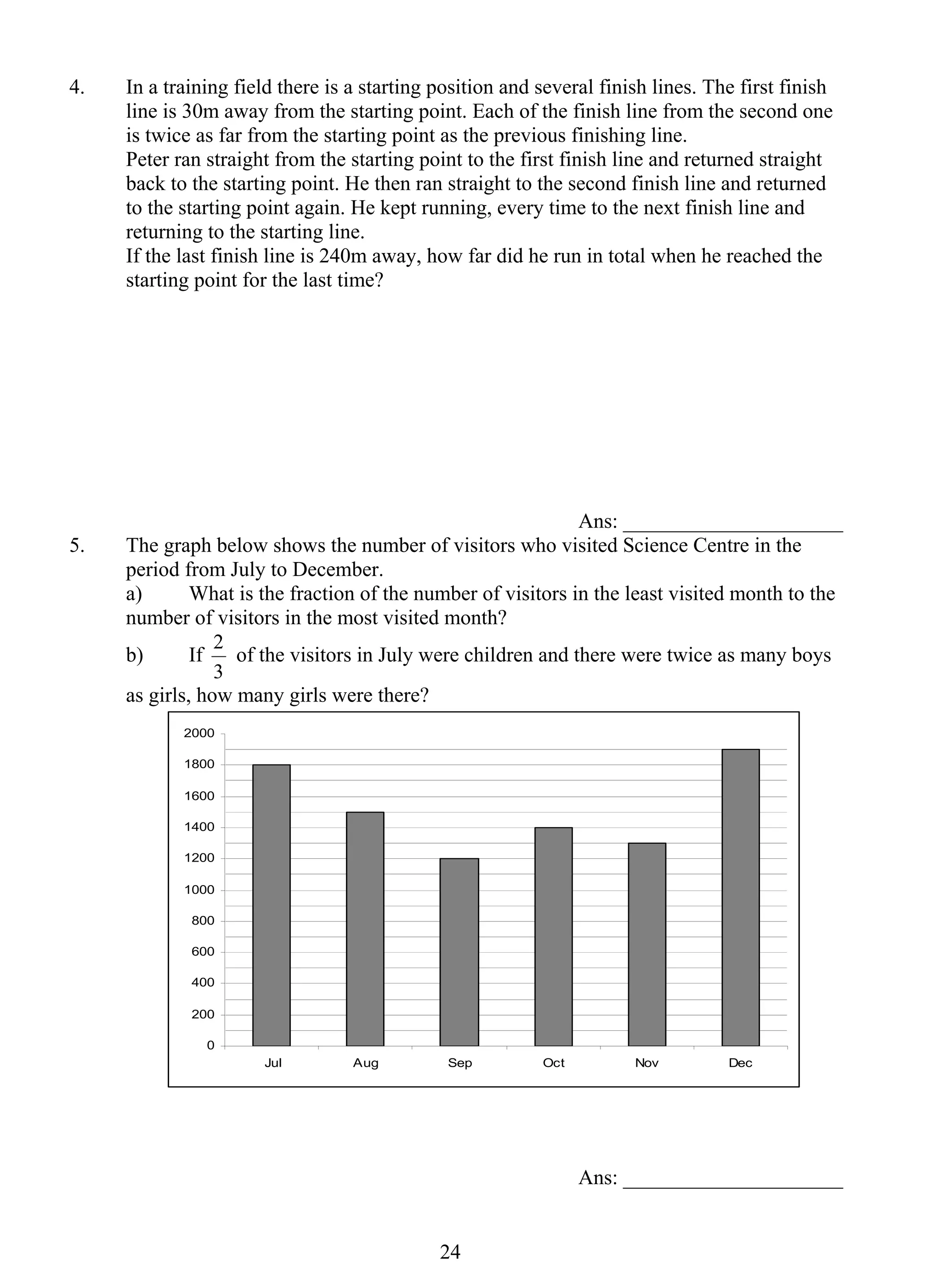 4. In a training field there is a starting position and several finish lines. The first finish 
line is 30m away from the starting point. Each of the finish line from the second one 
is twice as far from the starting point as the previous finishing line. 
Peter ran straight from the starting point to the first finish line and returned straight 
back to the starting point. He then ran straight to the second finish line and returned 
to the starting point again. He kept running, every time to the next finish line and 
returning to the starting line. 
If the last finish line is 240m away, how far did he run in total when he reached the 
starting point for the last time? 
2 of the visitors in July were children and there were twice as many boys 
2 4 
Ans: _____________________ 
5. The graph below shows the number of visitors who visited Science Centre in the 
period from July to December. 
a) What is the fraction of the number of visitors in the least visited month to the 
number of visitors in the most visited month? 
b) If 
3 
as girls, how many girls were there? 
2000 
1800 
1600 
1400 
1200 
1000 
800 
600 
400 
200 
0 
Jul Aug Sep Oct Nov Dec 
Ans: _____________________ 
 