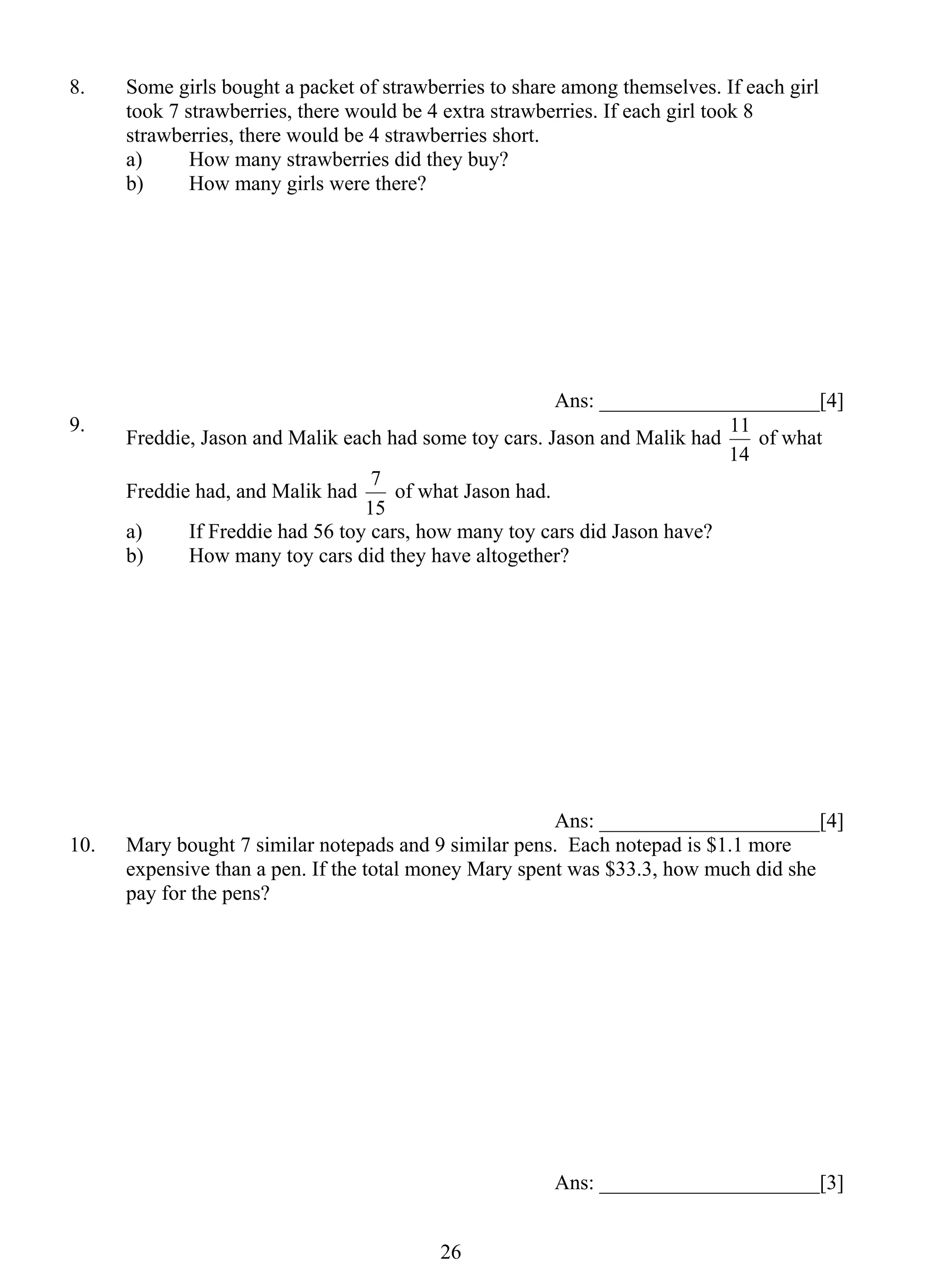 8. Some girls bought a packet of strawberries to share among themselves. If each girl 
took 7 strawberries, there would be 4 extra strawberries. If each girl took 8 
strawberries, there would be 4 strawberries short. 
a) How many strawberries did they buy? 
b) How many girls were there? 
7 of what Jason had. 
2 6 
Ans: _____________________[4] 
9. Freddie, Jason and Malik each had some toy cars. Jason and Malik had 
11 of what 
14 
Freddie had, and Malik had 
15 
a) If Freddie had 56 toy cars, how many toy cars did Jason have? 
b) How many toy cars did they have altogether? 
Ans: _____________________[4] 
10. Mary bought 7 similar notepads and 9 similar pens. Each notepad is $1.1 more 
expensive than a pen. If the total money Mary spent was $33.3, how much did she 
pay for the pens? 
Ans: _____________________[3] 
 
