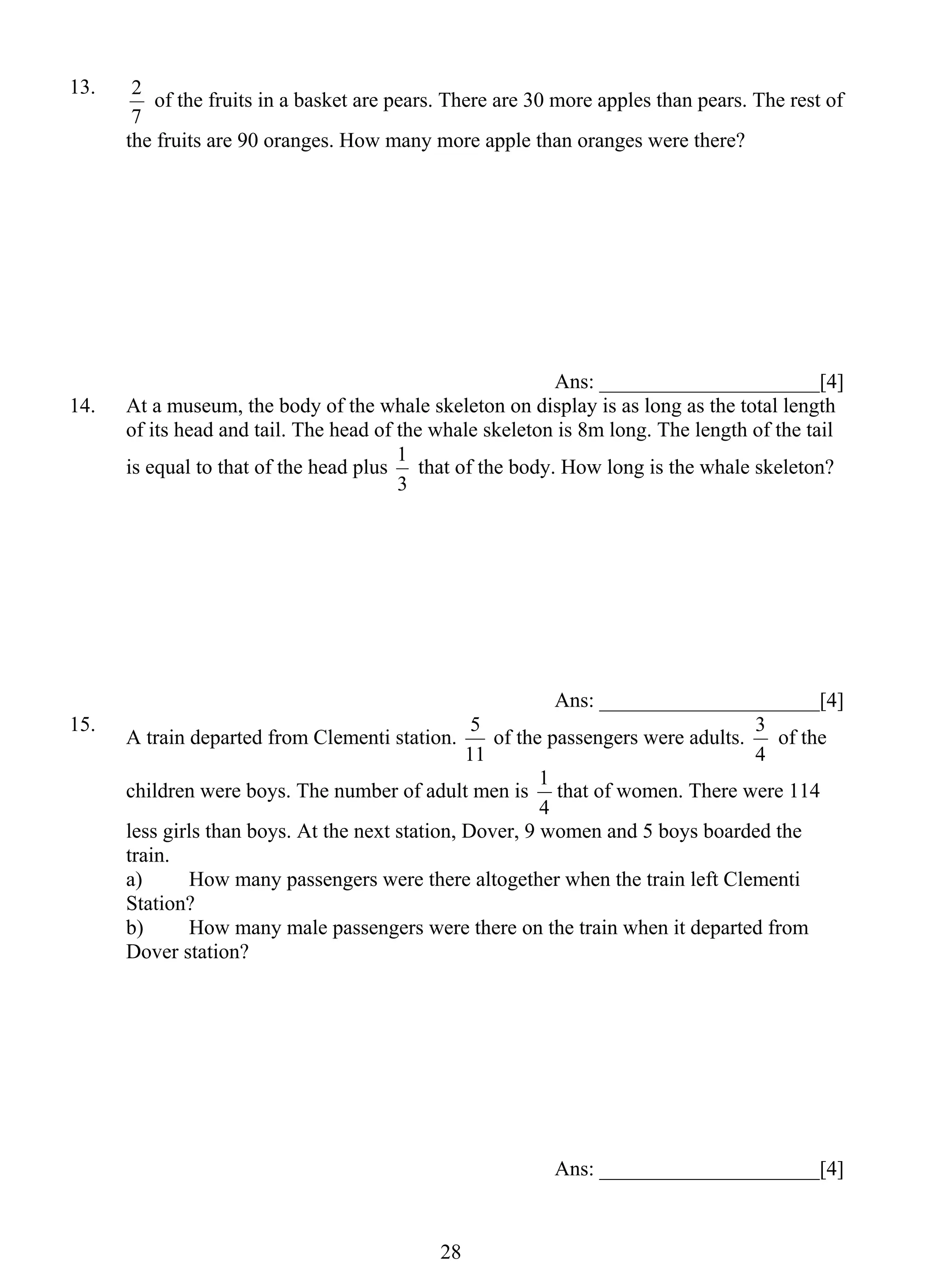 2 of the fruits in a basket are pears. There are 30 more apples than pears. The rest of 
the fruits are 90 oranges. How many more apple than oranges were there? 
1 that of the body. How long is the whale skeleton? 
2 8 
13. 
7 
Ans: _____________________[4] 
14. At a museum, the body of the whale skeleton on display is as long as the total length 
of its head and tail. The head of the whale skeleton is 8m long. The length of the tail 
is equal to that of the head plus 
3 
Ans: _____________________[4] 
15. A train departed from Clementi station. 
5 of the passengers were adults. 
11 
3 of the 
4 
children were boys. The number of adult men is 
1 that of women. There were 114 
4 
less girls than boys. At the next station, Dover, 9 women and 5 boys boarded the 
train. 
a) How many passengers were there altogether when the train left Clementi 
Station? 
b) How many male passengers were there on the train when it departed from 
Dover station? 
Ans: _____________________[4] 
 
