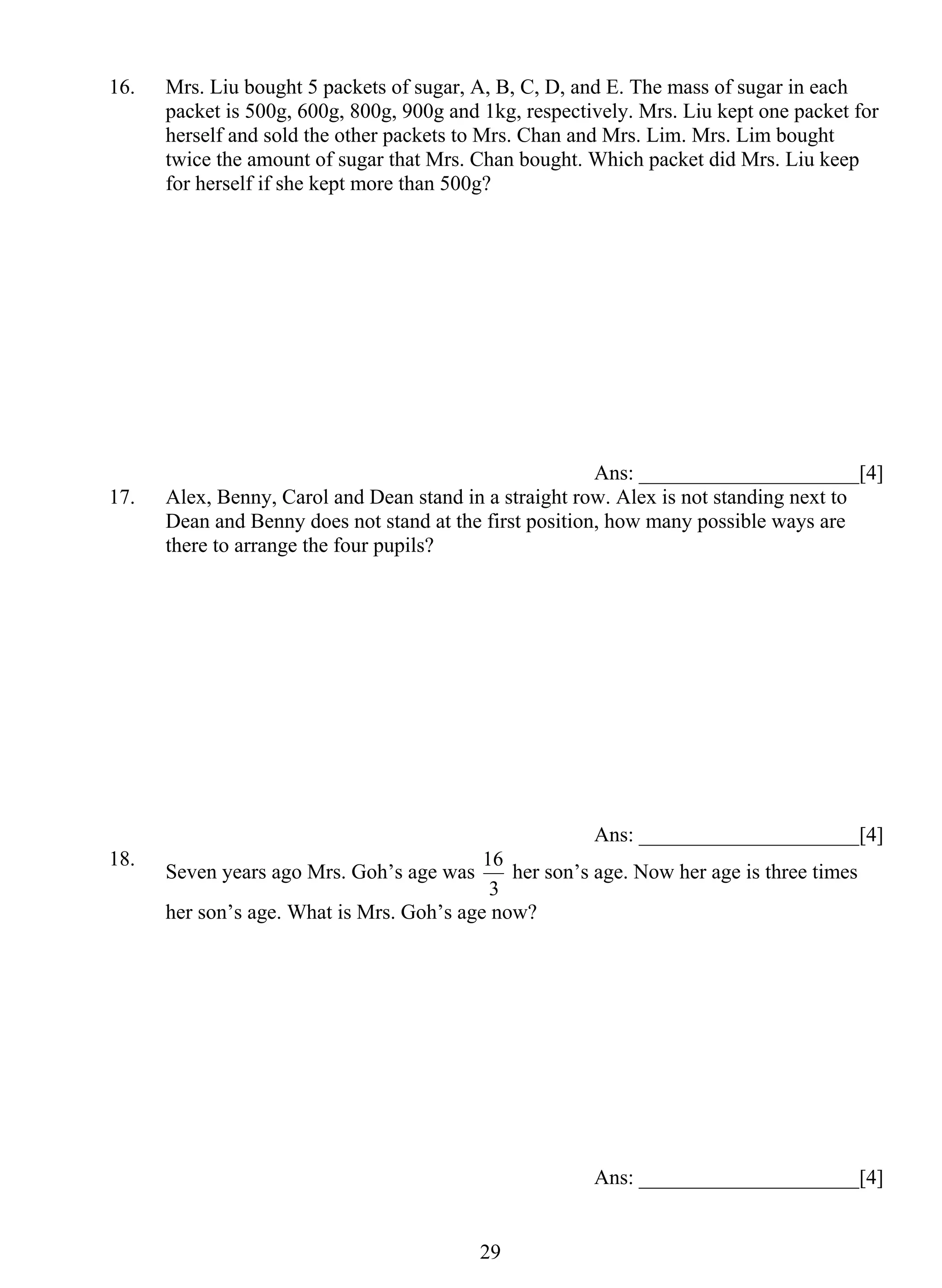 16. Mrs. Liu bought 5 packets of sugar, A, B, C, D, and E. The mass of sugar in each 
packet is 500g, 600g, 800g, 900g and 1kg, respectively. Mrs. Liu kept one packet for 
herself and sold the other packets to Mrs. Chan and Mrs. Lim. Mrs. Lim bought 
twice the amount of sugar that Mrs. Chan bought. Which packet did Mrs. Liu keep 
for herself if she kept more than 500g? 
16 her son’s age. Now her age is three times 
2 9 
Ans: _____________________[4] 
17. Alex, Benny, Carol and Dean stand in a straight row. Alex is not standing next to 
Dean and Benny does not stand at the first position, how many possible ways are 
there to arrange the four pupils? 
Ans: _____________________[4] 
18. Seven years ago Mrs. Goh’s age was 
3 
her son’s age. What is Mrs. Goh’s age now? 
Ans: _____________________[4] 
 