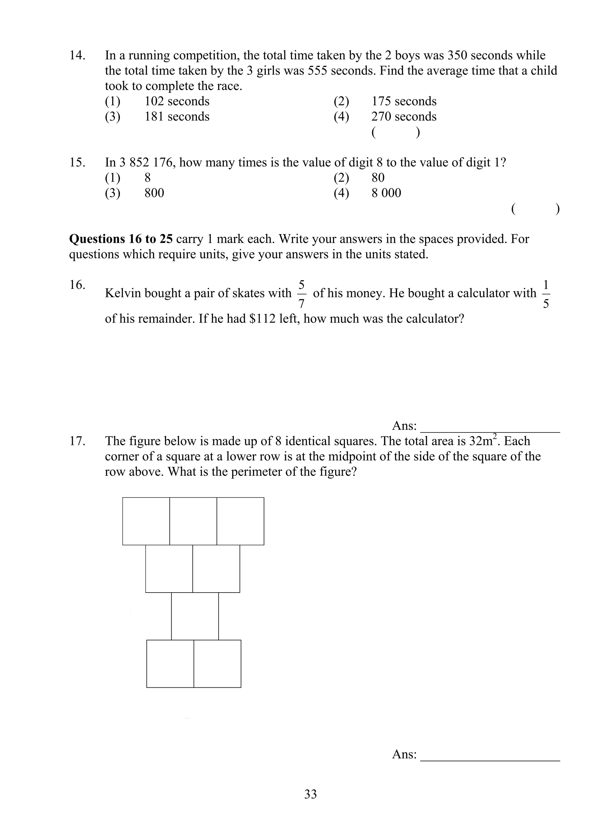 14. In a running competition, the total time taken by the 2 boys was 350 seconds while 
the total time taken by the 3 girls was 555 seconds. Find the average time that a child 
took to complete the race. 
(1) 102 seconds (2) 175 seconds 
(3) 181 seconds (4) 270 seconds 
5 of his money. He bought a calculator with 
3 3 
( ) 
15. In 3 852 176, how many times is the value of digit 8 to the value of digit 1? 
(1) 8 (2) 80 
(3) 800 (4) 8 000 
( ) 
Questions 16 to 25 carry 1 mark each. Write your answers in the spaces provided. For 
questions which require units, give your answers in the units stated. 
16. Kelvin bought a pair of skates with 
7 
1 
5 
of his remainder. If he had $112 left, how much was the calculator? 
Ans: _____________________ 
17. The figure below is made up of 8 identical squares. The total area is 32m2. Each 
corner of a square at a lower row is at the midpoint of the side of the square of the 
row above. What is the perimeter of the figure? 
Ans: _____________________ 
 