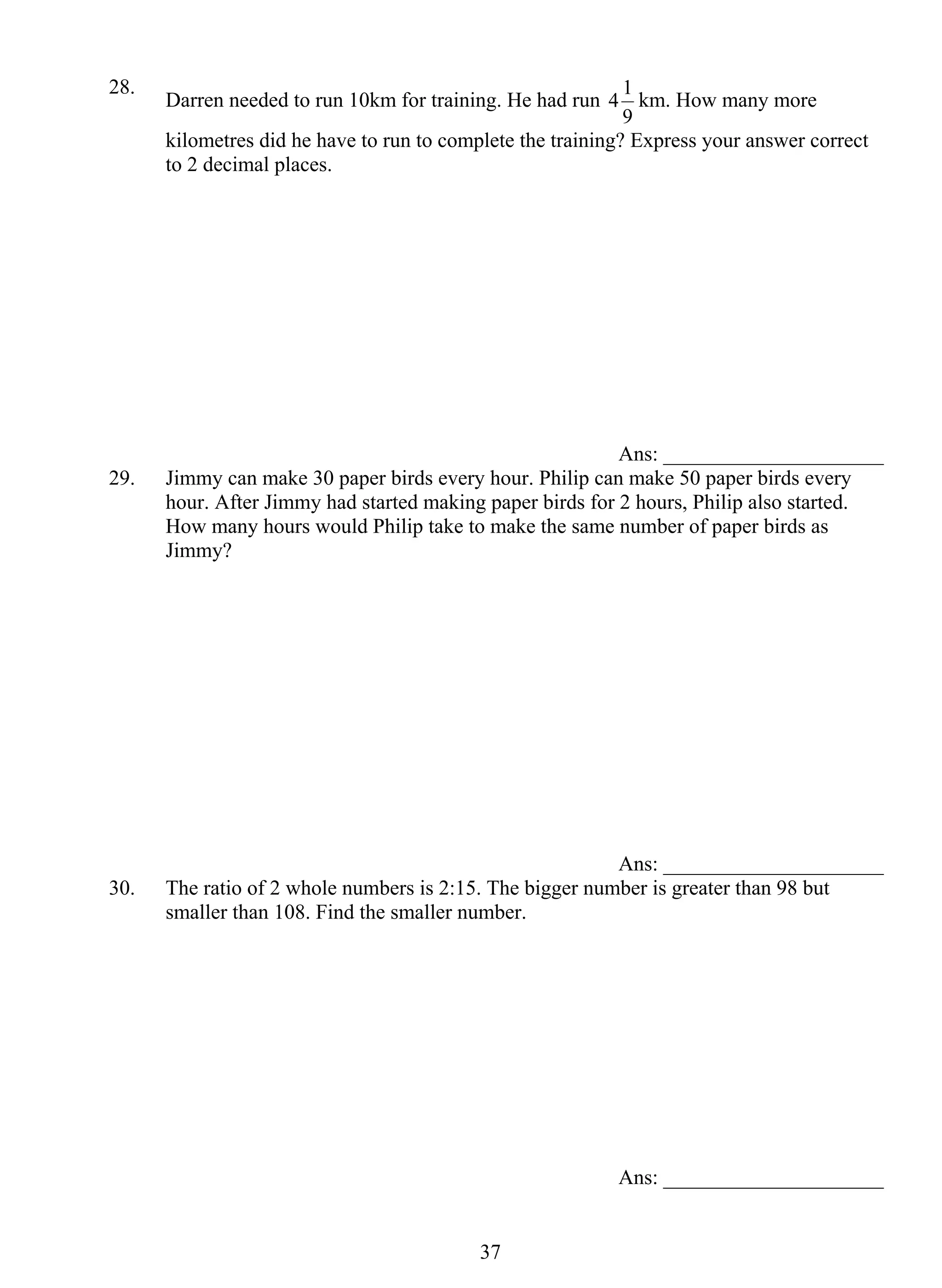 28. Darren needed to run 10km for training. He had run 
3 7 
4 1 km. How many more 
9 
kilometres did he have to run to complete the training? Express your answer correct 
to 2 decimal places. 
Ans: _____________________ 
29. Jimmy can make 30 paper birds every hour. Philip can make 50 paper birds every 
hour. After Jimmy had started making paper birds for 2 hours, Philip also started. 
How many hours would Philip take to make the same number of paper birds as 
Jimmy? 
Ans: _____________________ 
30. The ratio of 2 whole numbers is 2:15. The bigger number is greater than 98 but 
smaller than 108. Find the smaller number. 
Ans: _____________________ 
 