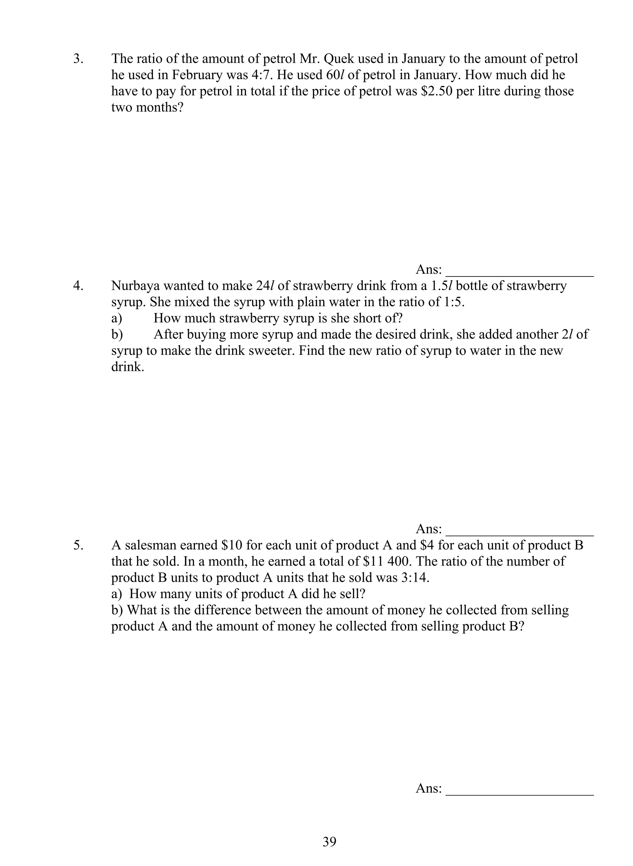 3. The ratio of the amount of petrol Mr. Quek used in January to the amount of petrol 
he used in February was 4:7. He used 60l of petrol in January. How much did he 
have to pay for petrol in total if the price of petrol was $2.50 per litre during those 
two months? 
3 9 
Ans: _____________________ 
4. Nurbaya wanted to make 24l of strawberry drink from a 1.5l bottle of strawberry 
syrup. She mixed the syrup with plain water in the ratio of 1:5. 
a) How much strawberry syrup is she short of? 
b) After buying more syrup and made the desired drink, she added another 2l of 
syrup to make the drink sweeter. Find the new ratio of syrup to water in the new 
drink. 
Ans: _____________________ 
5. A salesman earned $10 for each unit of product A and $4 for each unit of product B 
that he sold. In a month, he earned a total of $11 400. The ratio of the number of 
product B units to product A units that he sold was 3:14. 
a) How many units of product A did he sell? 
b) What is the difference between the amount of money he collected from selling 
product A and the amount of money he collected from selling product B? 
Ans: _____________________ 
 