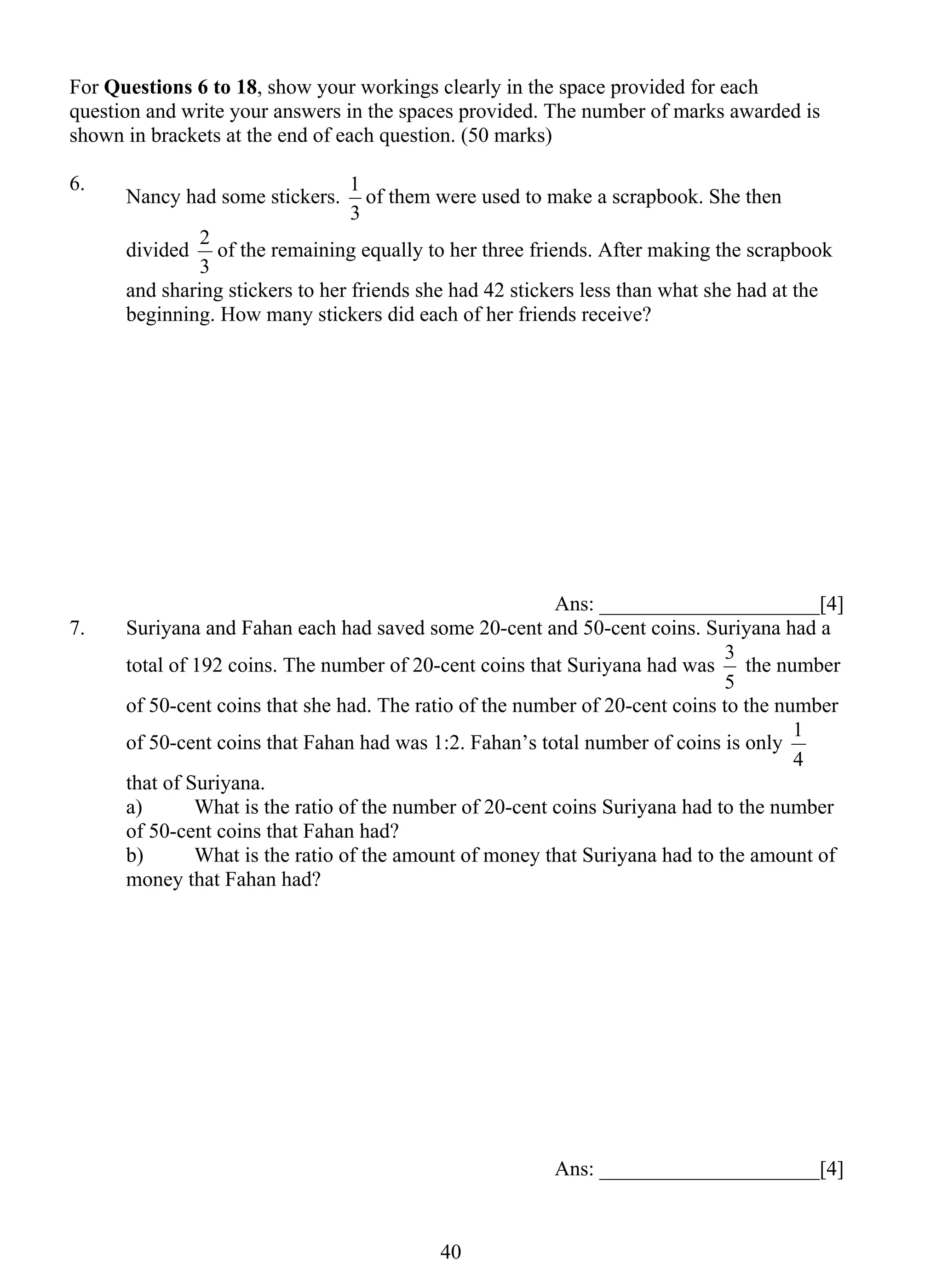 For Questions 6 to 18, show your workings clearly in the space provided for each 
question and write your answers in the spaces provided. The number of marks awarded is 
shown in brackets at the end of each question. (50 marks) 
6. Nancy had some stickers. 
1 of them were used to make a scrapbook. She then 
2 of the remaining equally to her three friends. After making the scrapbook 
4 0 
3 
divided 
3 
and sharing stickers to her friends she had 42 stickers less than what she had at the 
beginning. How many stickers did each of her friends receive? 
Ans: _____________________[4] 
7. Suriyana and Fahan each had saved some 20-cent and 50-cent coins. Suriyana had a 
total of 192 coins. The number of 20-cent coins that Suriyana had was 
3 the number 
5 
of 50-cent coins that she had. The ratio of the number of 20-cent coins to the number 
of 50-cent coins that Fahan had was 1:2. Fahan’s total number of coins is only 
1 
4 
that of Suriyana. 
a) What is the ratio of the number of 20-cent coins Suriyana had to the number 
of 50-cent coins that Fahan had? 
b) What is the ratio of the amount of money that Suriyana had to the amount of 
money that Fahan had? 
Ans: _____________________[4] 
 