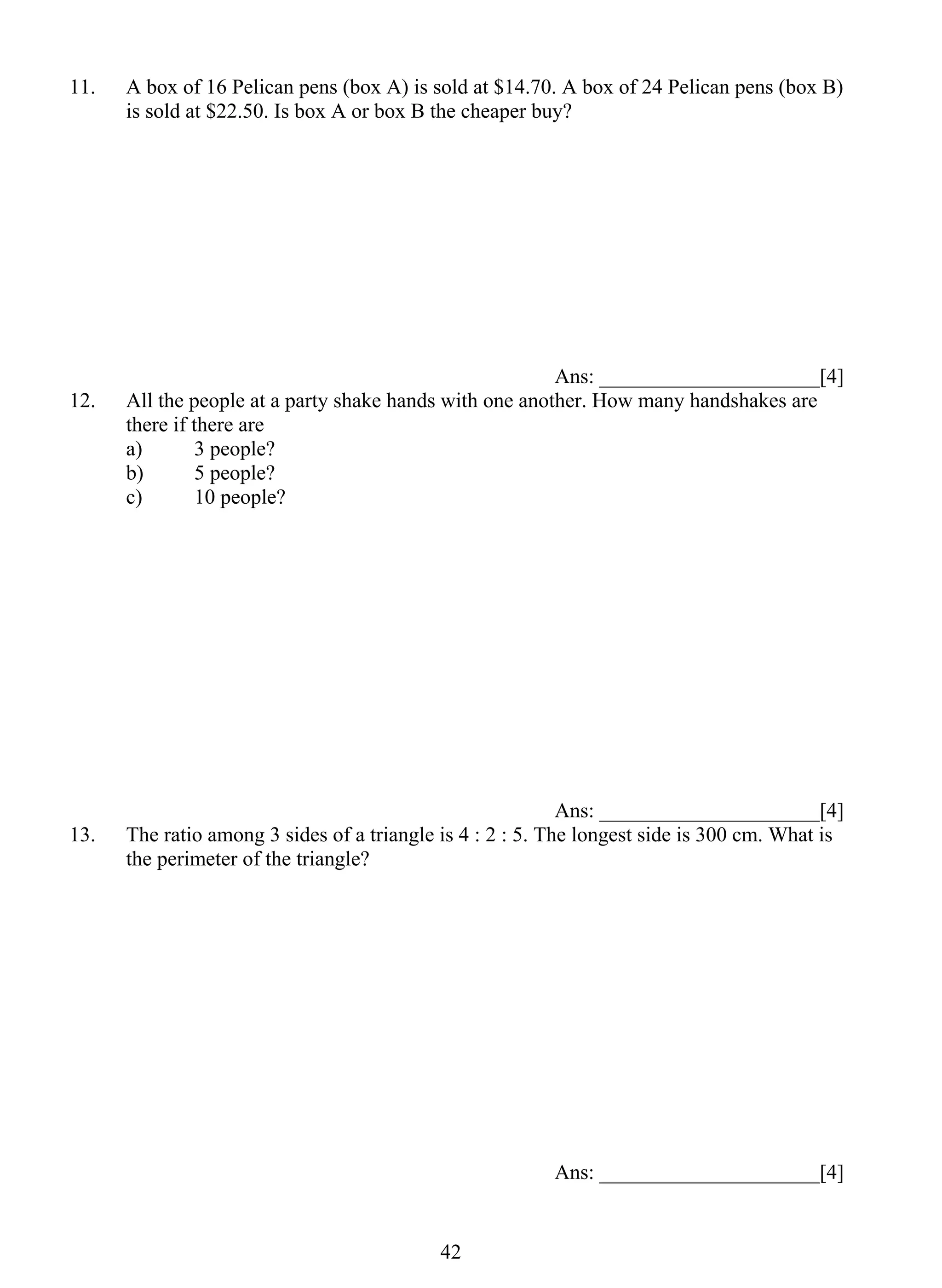 11. A box of 16 Pelican pens (box A) is sold at $14.70. A box of 24 Pelican pens (box B) 
is sold at $22.50. Is box A or box B the cheaper buy? 
4 2 
Ans: _____________________[4] 
12. All the people at a party shake hands with one another. How many handshakes are 
there if there are 
a) 3 people? 
b) 5 people? 
c) 10 people? 
Ans: _____________________[4] 
13. The ratio among 3 sides of a triangle is 4 : 2 : 5. The longest side is 300 cm. What is 
the perimeter of the triangle? 
Ans: _____________________[4] 
 