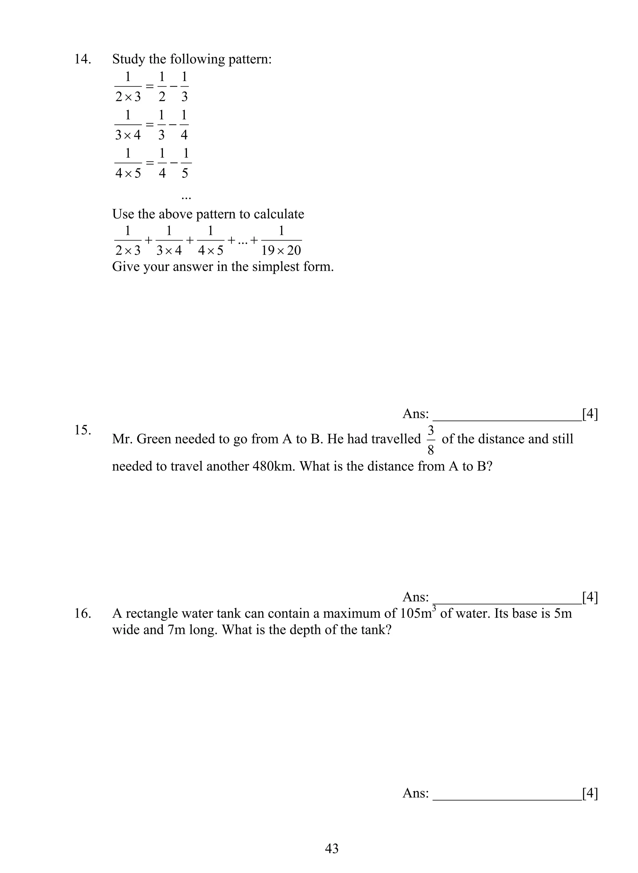 4 3 
14. Study the following pattern: 
1 
1 
1 
5 
... 
1 
1 
1 
4 
1 
1 
1 
4 5 
4 
3 
3 4 
3 
2 
2 3 
= − 
× 
= − 
× 
= − 
× 
Use the above pattern to calculate 
... 1 
19 20 
1 
4 5 
1 
3 4 
1 
2 3 
× 
+ + 
× 
+ 
× 
+ 
× 
Give your answer in the simplest form. 
Ans: _____________________[4] 
15. Mr. Green needed to go from A to B. He had travelled 
3 of the distance and still 
8 
needed to travel another 480km. What is the distance from A to B? 
Ans: _____________________[4] 
16. A rectangle water tank can contain a maximum of 105m3 of water. Its base is 5m 
wide and 7m long. What is the depth of the tank? 
Ans: _____________________[4] 
 