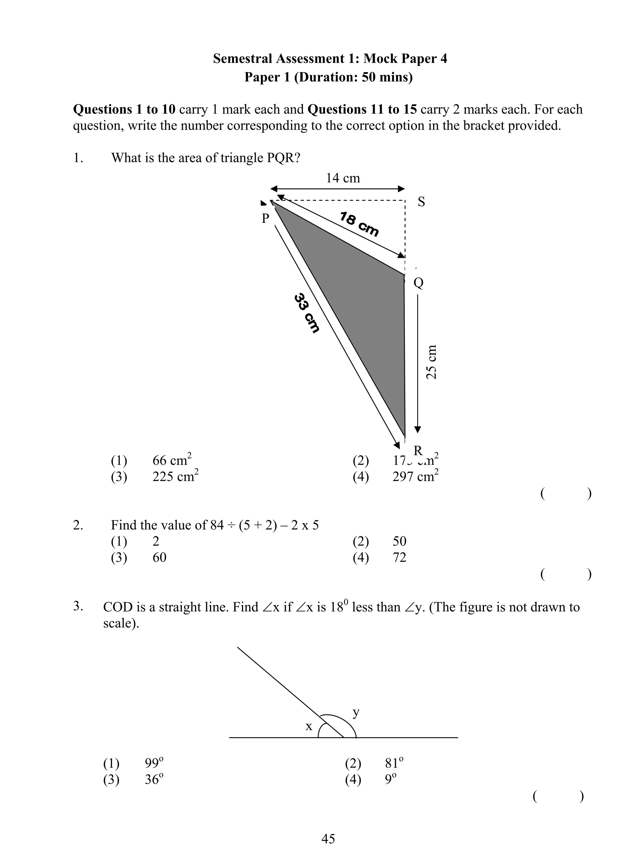 Semestral Assessment 1: Mock Paper 4 
Paper 1 (Duration: 50 mins) 
Questions 1 to 10 carry 1 mark each and Questions 11 to 15 carry 2 marks each. For each 
question, write the number corresponding to the correct option in the bracket provided. 
1. What is the area of triangle PQR? 
P 
Q 
(1) 66 cm2 (2) 175 cm2 
(3) 225 cm2 (4) 297 cm2 
4 5 
( ) 
2. Find the value of 84 ÷ (5 + 2) – 2 x 5 
(1) 2 (2) 50 
(3) 60 (4) 72 
( ) 
3. COD is a straight line. Find ∠x if ∠x is 180 less than ∠y. (The figure is not drawn to 
scale). 
(1) 99o (2) 81o 
(3) 36o (4) 9o 
( ) 
x 
y 
25 cm 
14 cm 
R 
P 
S 
 
