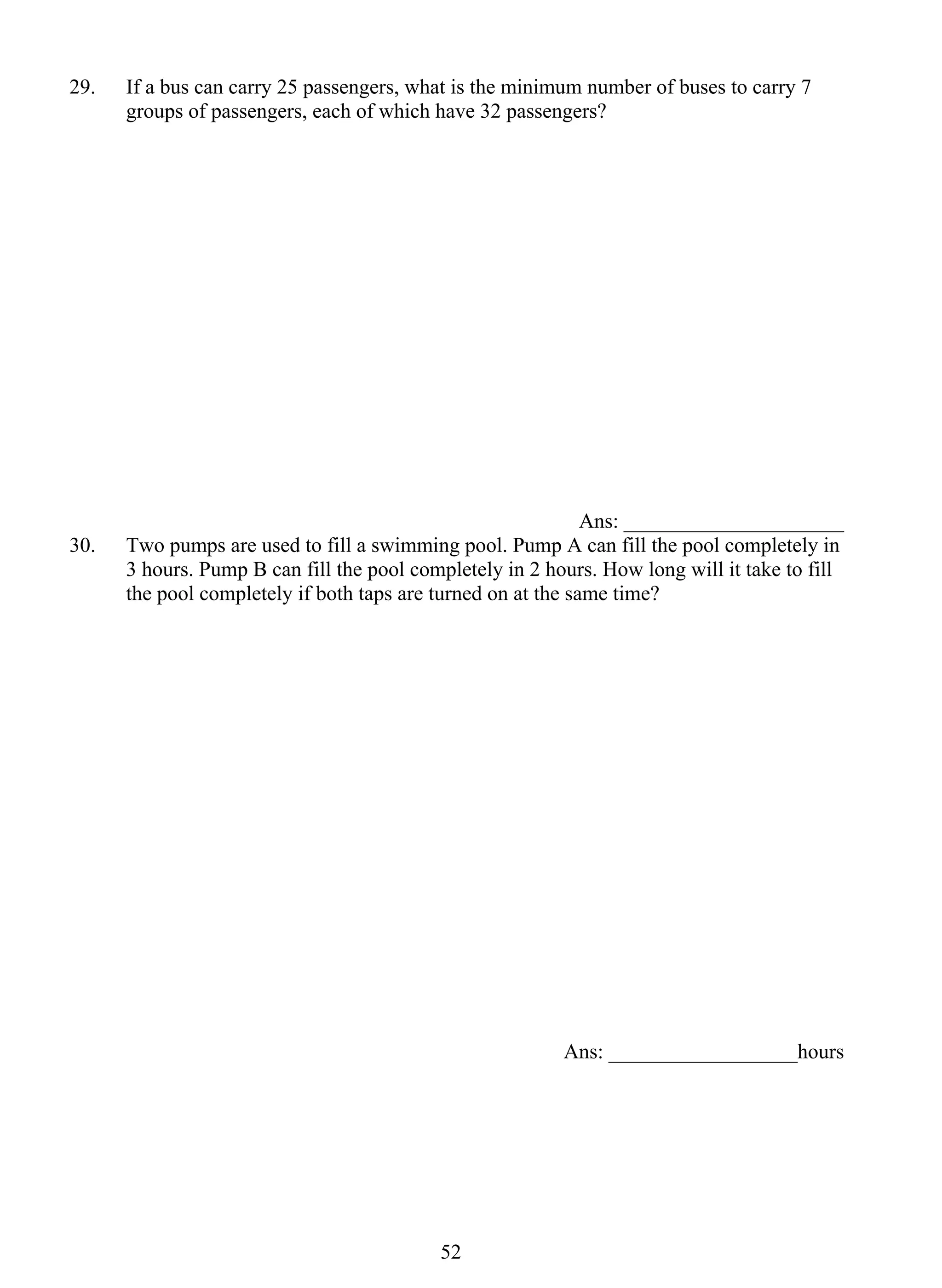 29. If a bus can carry 25 passengers, what is the minimum number of buses to carry 7 
groups of passengers, each of which have 32 passengers? 
52 
Ans: _____________________ 
30. Two pumps are used to fill a swimming pool. Pump A can fill the pool completely in 
3 hours. Pump B can fill the pool completely in 2 hours. How long will it take to fill 
the pool completely if both taps are turned on at the same time? 
Ans: __________________hours 
 