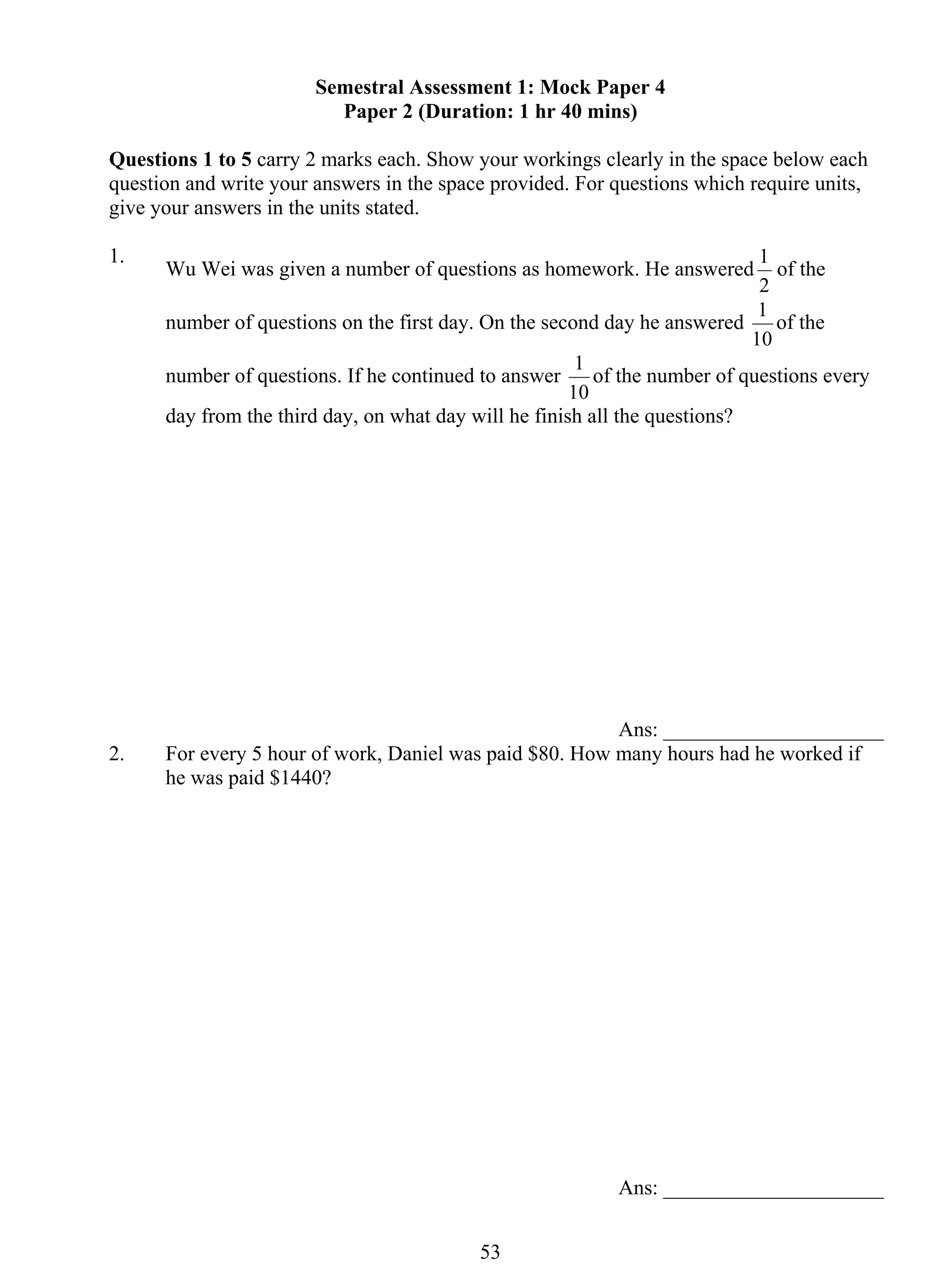 Semestral Assessment 1: Mock Paper 4 
Paper 2 (Duration: 1 hr 40 mins) 
Questions 1 to 5 carry 2 marks each. Show your workings clearly in the space below each 
question and write your answers in the space provided. For questions which require units, 
give your answers in the units stated. 
1. Wu Wei was given a number of questions as homework. He answered 
53 
1 of the 
2 
number of questions on the first day. On the second day he answered 
1 of the 
10 
number of questions. If he continued to answer 
1 of the number of questions every 
10 
day from the third day, on what day will he finish all the questions? 
Ans: _____________________ 
2. For every 5 hour of work, Daniel was paid $80. How many hours had he worked if 
he was paid $1440? 
Ans: _____________________ 
 