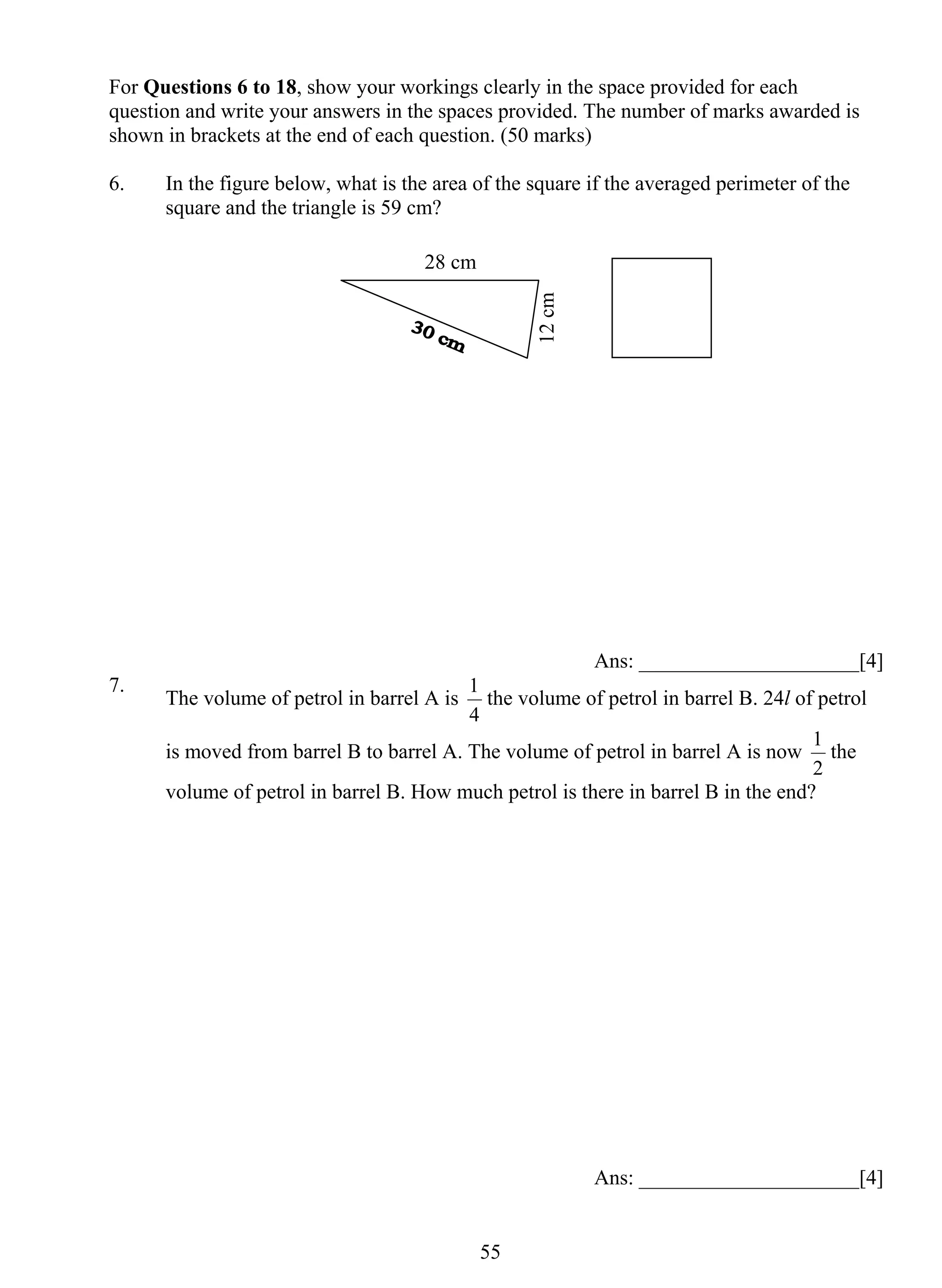For Questions 6 to 18, show your workings clearly in the space provided for each 
question and write your answers in the spaces provided. The number of marks awarded is 
shown in brackets at the end of each question. (50 marks) 
6. In the figure below, what is the area of the square if the averaged perimeter of the 
1 the volume of petrol in barrel B. 24l of petrol 
55 
square and the triangle is 59 cm? 
Ans: _____________________[4] 
7. The volume of petrol in barrel A is 
4 
is moved from barrel B to barrel A. The volume of petrol in barrel A is now 
1 the 
2 
volume of petrol in barrel B. How much petrol is there in barrel B in the end? 
Ans: _____________________[4] 
28 cm 
12 cm 
 