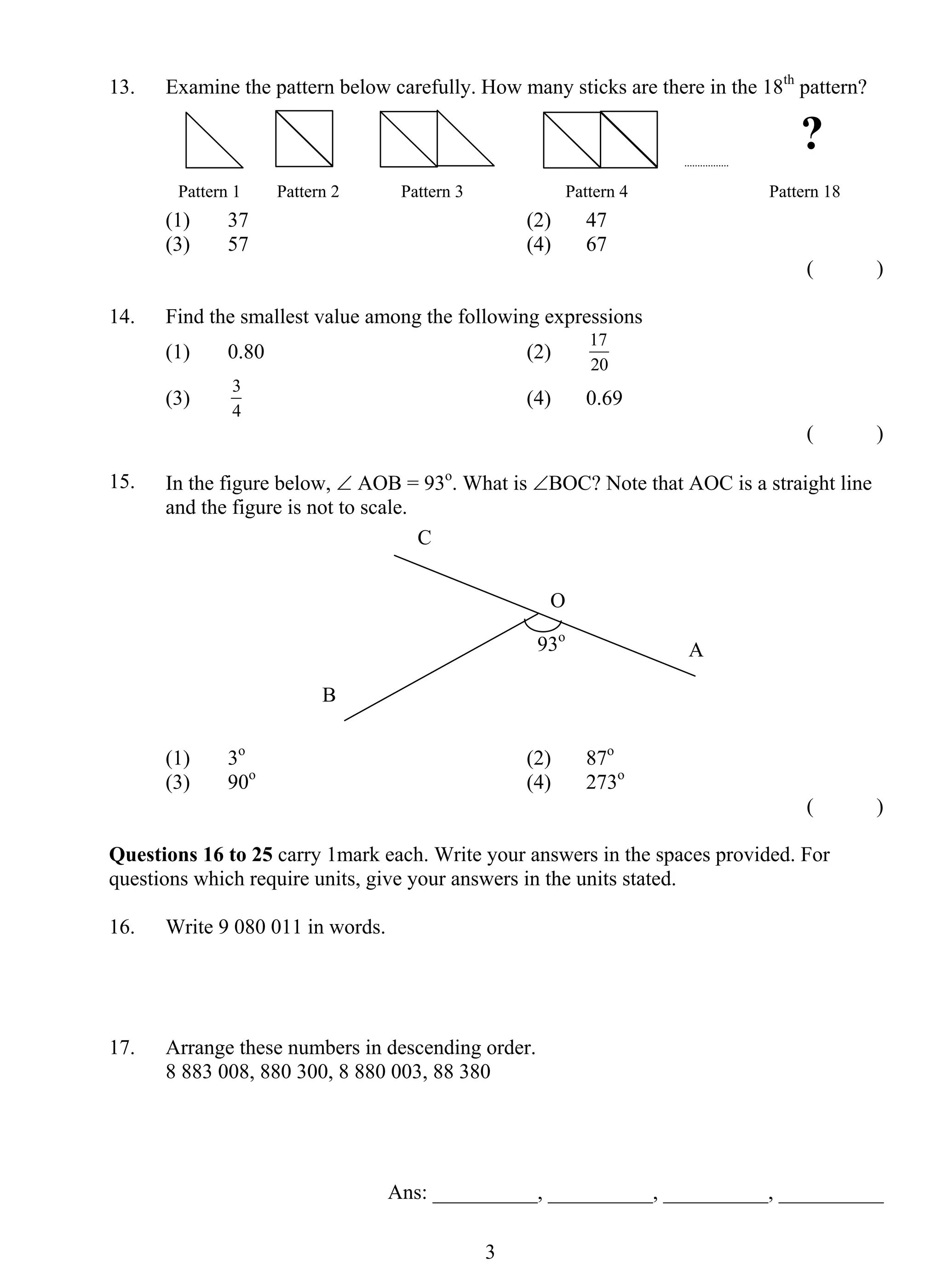 13. Examine the pattern below carefully. How many sticks are there in the 18th pattern? 
Pattern 1 Pattern 2 Pattern 3 Pattern 4 Pattern 18 
(1) 37 (2) 47 
(3) 57 (4) 67 
3 
( ) 
14. Find the smallest value among the following expressions 
(1) 0.80 (2) 17 
20 
(3) 3 
4 
(4) 0.69 
( ) 
15. In the figure below, ∠ AOB = 93o. What is ∠BOC? Note that AOC is a straight line 
and the figure is not to scale. 
O 
93o A 
(1) 3o (2) 87o 
(3) 90o (4) 273o 
( ) 
Questions 16 to 25 carry 1mark each. Write your answers in the spaces provided. For 
questions which require units, give your answers in the units stated. 
16. Write 9 080 011 in words. 
17. Arrange these numbers in descending order. 
8 883 008, 880 300, 8 880 003, 88 380 
Ans: __________, __________, __________, __________ 
B 
C 
? 
 