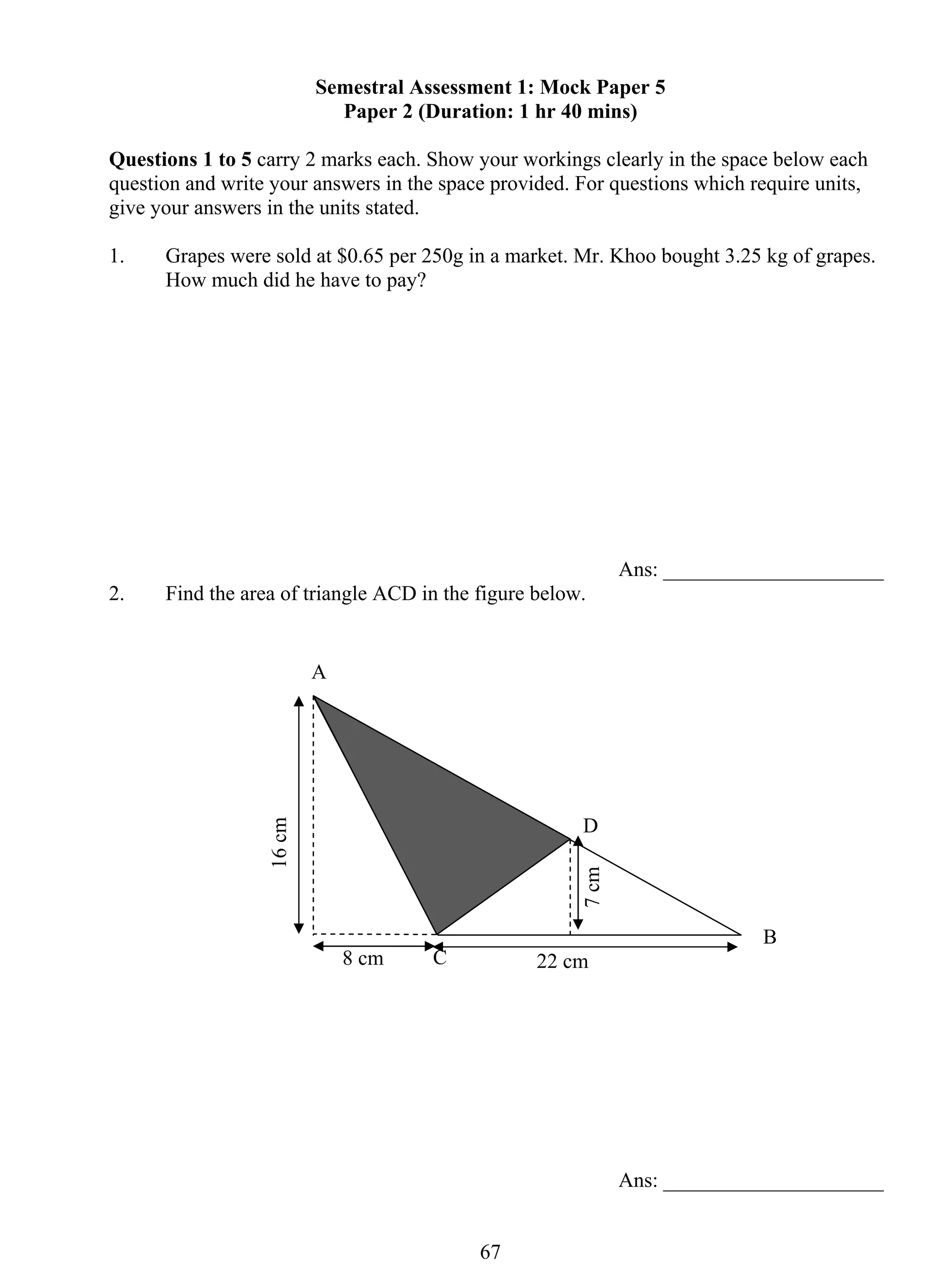 Semestral Assessment 1: Mock Paper 5 
Paper 2 (Duration: 1 hr 40 mins) 
Questions 1 to 5 carry 2 marks each. Show your workings clearly in the space below each 
question and write your answers in the space provided. For questions which require units, 
give your answers in the units stated. 
1. Grapes were sold at $0.65 per 250g in a market. Mr. Khoo bought 3.25 kg of grapes. 
67 
How much did he have to pay? 
Ans: _____________________ 
2. Find the area of triangle ACD in the figure below. 
Ans: _____________________ 
A 
B 
C 
D 
8 cm 22 cm 
16 cm 
7 cm 
 