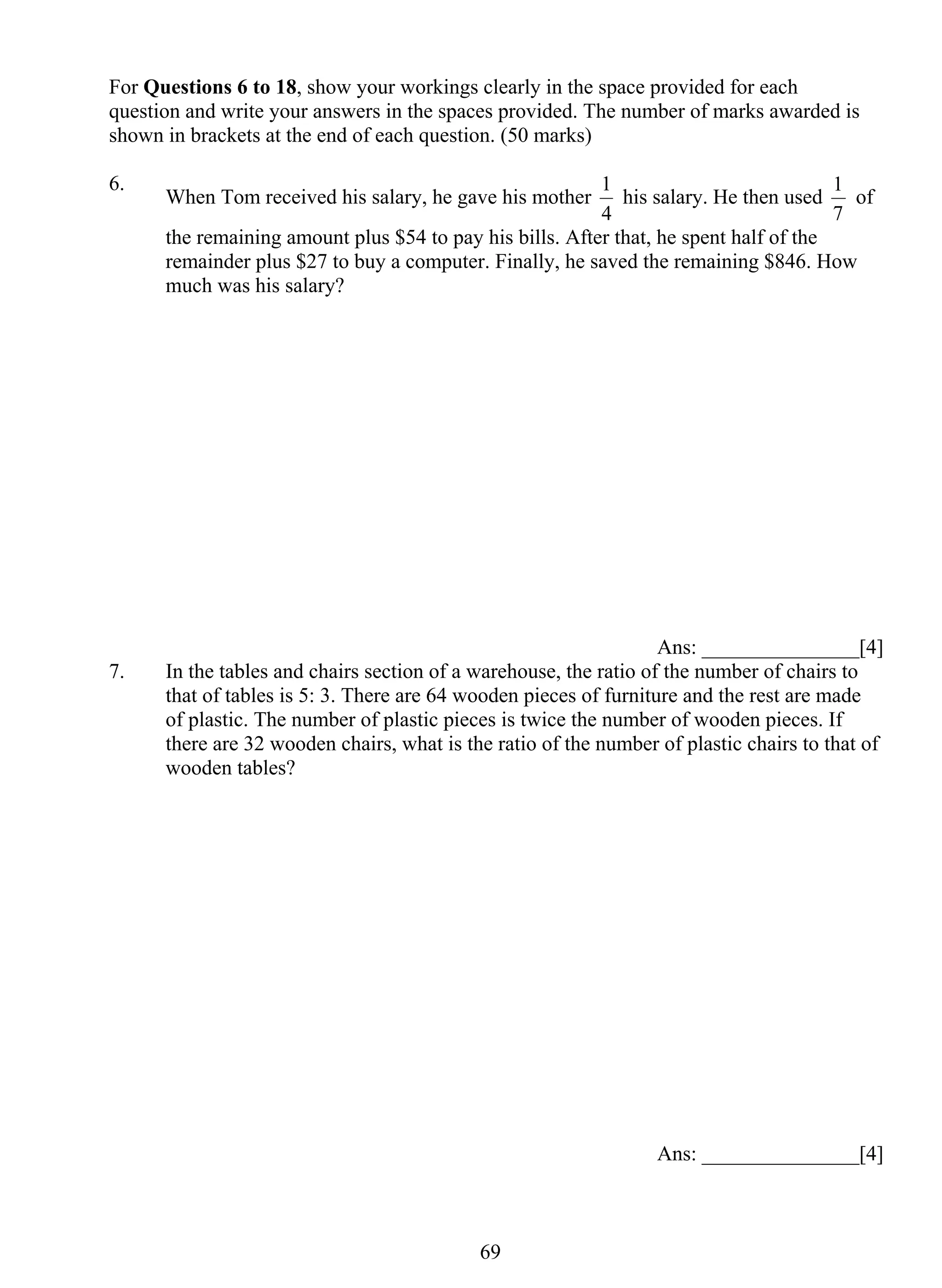 For Questions 6 to 18, show your workings clearly in the space provided for each 
question and write your answers in the spaces provided. The number of marks awarded is 
shown in brackets at the end of each question. (50 marks) 
6. When Tom received his salary, he gave his mother 
69 
1 his salary. He then used 
4 
1 of 
7 
the remaining amount plus $54 to pay his bills. After that, he spent half of the 
remainder plus $27 to buy a computer. Finally, he saved the remaining $846. How 
much was his salary? 
Ans: _______________[4] 
7. In the tables and chairs section of a warehouse, the ratio of the number of chairs to 
that of tables is 5: 3. There are 64 wooden pieces of furniture and the rest are made 
of plastic. The number of plastic pieces is twice the number of wooden pieces. If 
there are 32 wooden chairs, what is the ratio of the number of plastic chairs to that of 
wooden tables? 
Ans: _______________[4] 
 