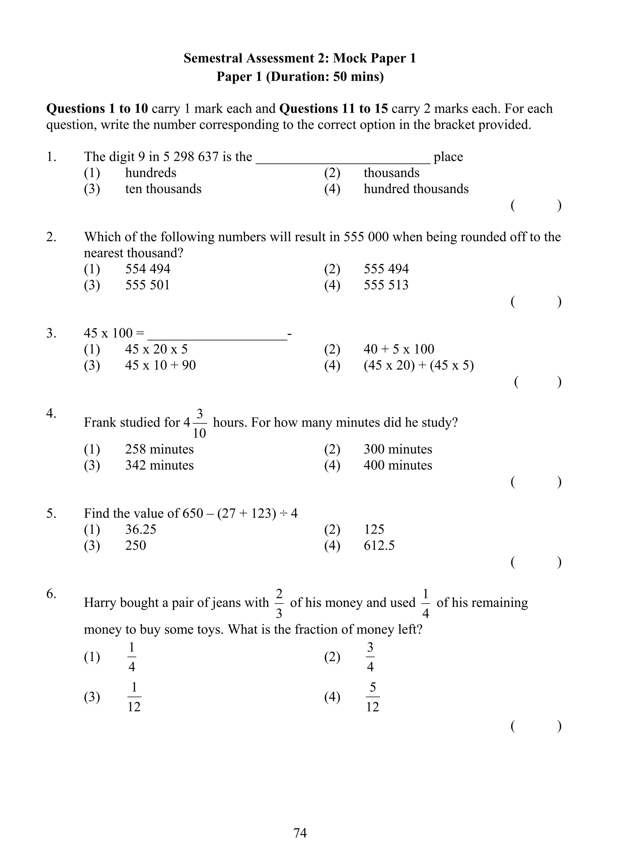 Semestral Assessment 2: Mock Paper 1 
Paper 1 (Duration: 50 mins) 
Questions 1 to 10 carry 1 mark each and Questions 11 to 15 carry 2 marks each. For each 
question, write the number corresponding to the correct option in the bracket provided. 
1. The digit 9 in 5 298 637 is the _________________________ place 
(1) hundreds (2) thousands 
(3) ten thousands (4) hundred thousands 
3 hours. For how many minutes did he study? 
2 of his money and used 
1 (2) 
1 (4) 
74 
( ) 
2. Which of the following numbers will result in 555 000 when being rounded off to the 
nearest thousand? 
(1) 554 494 (2) 555 494 
(3) 555 501 (4) 555 513 
( ) 
3. 45 x 100 = ____________________- 
(1) 45 x 20 x 5 (2) 40 + 5 x 100 
(3) 45 x 10 + 90 (4) (45 x 20) + (45 x 5) 
( ) 
4. Frank studied for 4 
10 
(1) 258 minutes (2) 300 minutes 
(3) 342 minutes (4) 400 minutes 
( ) 
5. Find the value of 650 – (27 + 123) ÷ 4 
(1) 36.25 (2) 125 
(3) 250 (4) 612.5 
( ) 
6. Harry bought a pair of jeans with 
3 
1 of his remaining 
4 
money to buy some toys. What is the fraction of money left? 
(1) 
4 
3 
4 
(3) 
12 
5 
12 
( ) 
 