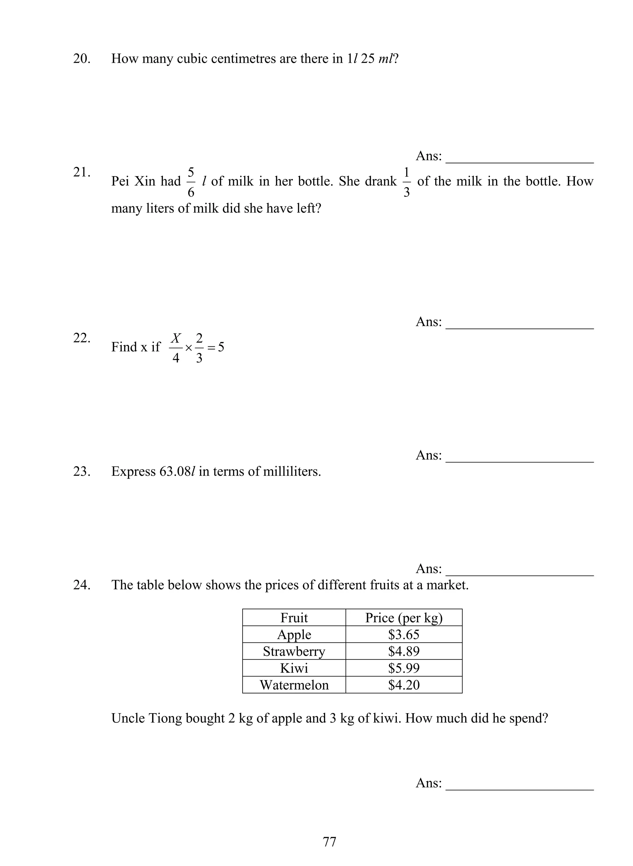 20. How many cubic centimetres are there in 1l 25 ml? 
5 l of milk in her bottle. She drank 
77 
Ans: _____________________ 
21. Pei Xin had 
6 
1 of the milk in the bottle. How 
3 
many liters of milk did she have left? 
Ans: _____________________ 
22. Find x if × = 
X 2 
5 
3 
4 
Ans: _____________________ 
23. Express 63.08l in terms of milliliters. 
Ans: _____________________ 
24. The table below shows the prices of different fruits at a market. 
Fruit Price (per kg) 
Apple $3.65 
Strawberry $4.89 
Kiwi $5.99 
Watermelon $4.20 
Uncle Tiong bought 2 kg of apple and 3 kg of kiwi. How much did he spend? 
Ans: _____________________ 
 