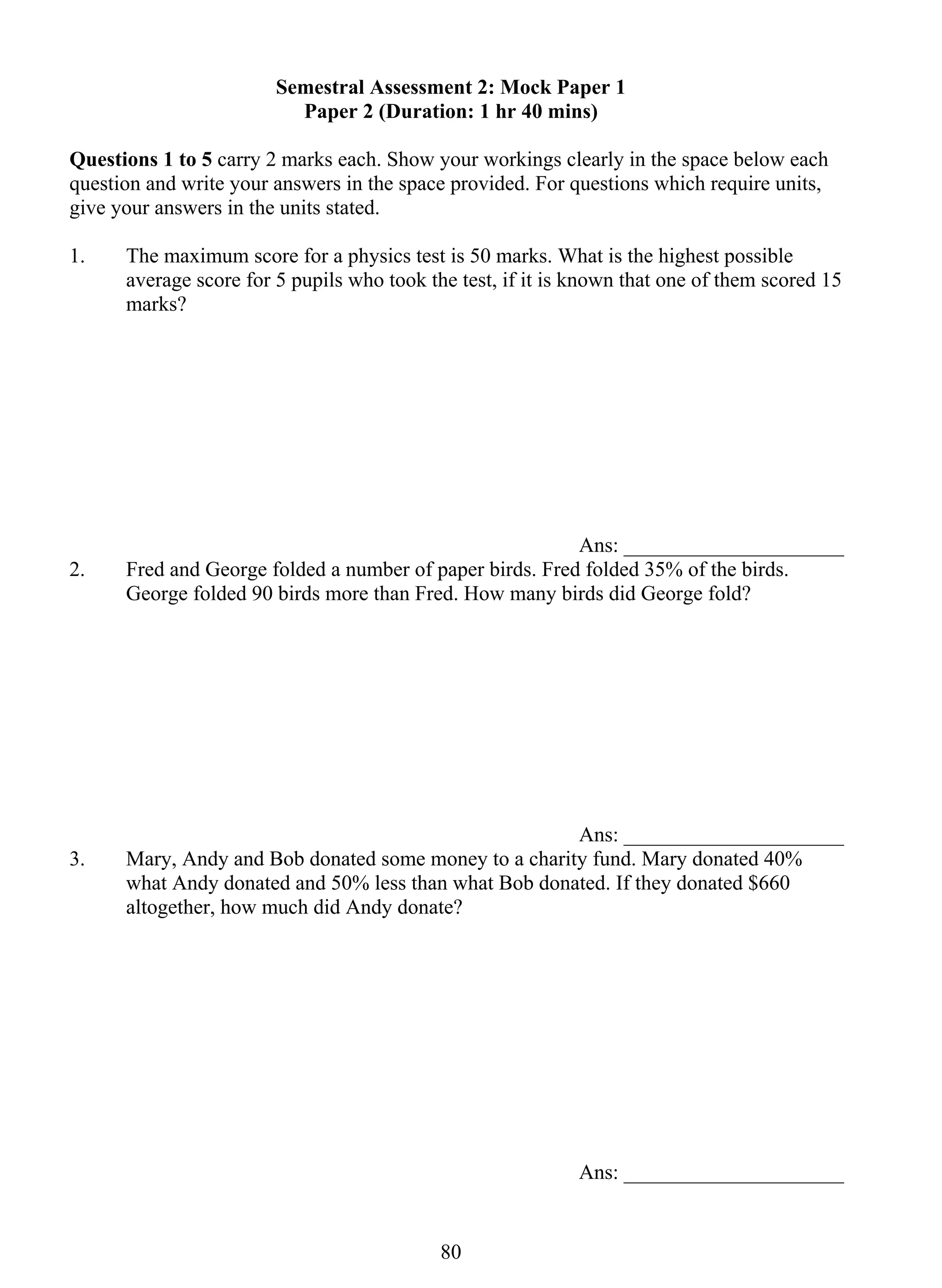 Semestral Assessment 2: Mock Paper 1 
Paper 2 (Duration: 1 hr 40 mins) 
Questions 1 to 5 carry 2 marks each. Show your workings clearly in the space below each 
question and write your answers in the space provided. For questions which require units, 
give your answers in the units stated. 
1. The maximum score for a physics test is 50 marks. What is the highest possible 
average score for 5 pupils who took the test, if it is known that one of them scored 15 
marks? 
80 
Ans: _____________________ 
2. Fred and George folded a number of paper birds. Fred folded 35% of the birds. 
George folded 90 birds more than Fred. How many birds did George fold? 
Ans: _____________________ 
3. Mary, Andy and Bob donated some money to a charity fund. Mary donated 40% 
what Andy donated and 50% less than what Bob donated. If they donated $660 
altogether, how much did Andy donate? 
Ans: _____________________ 
 
