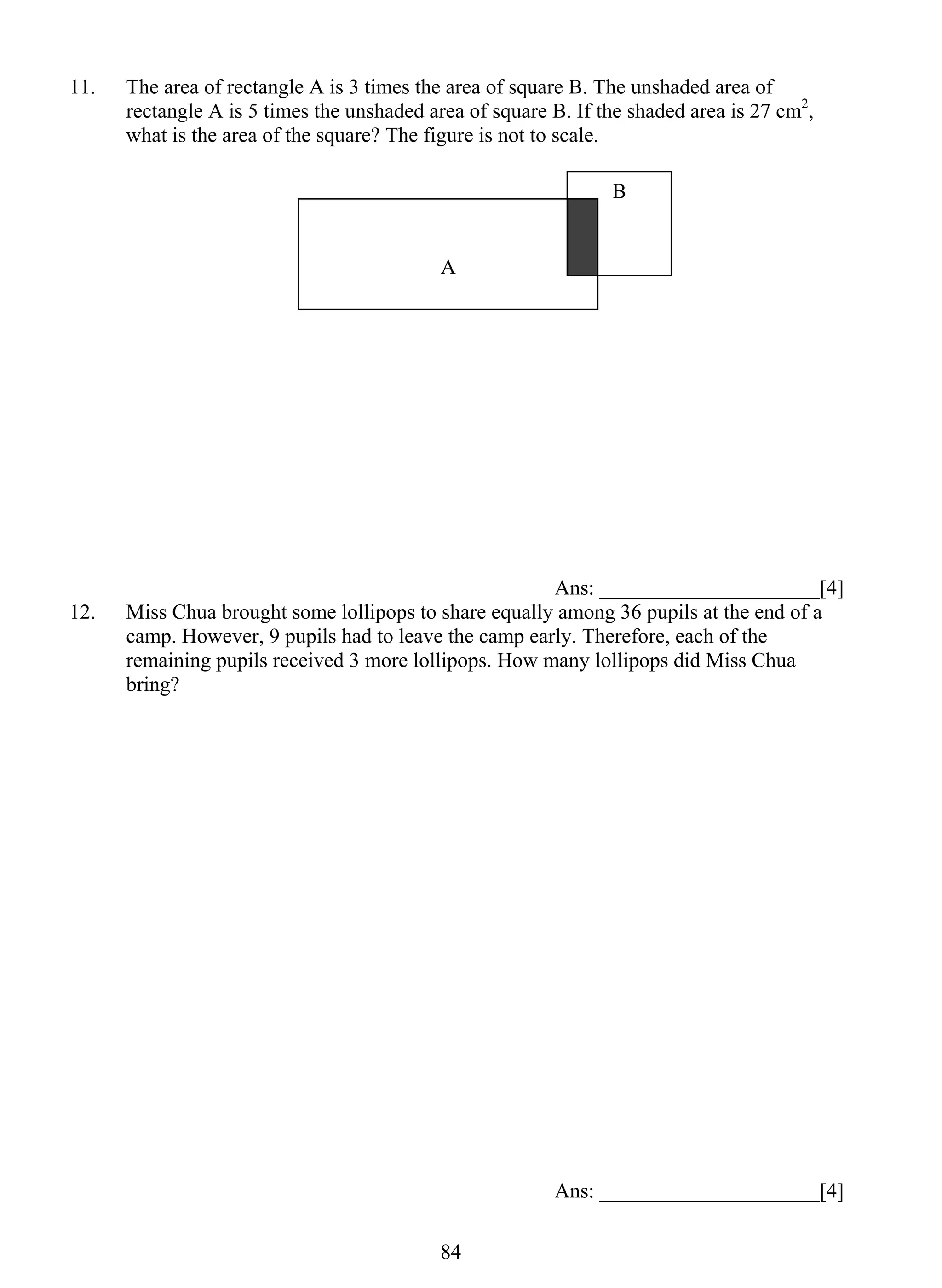 11. The area of rectangle A is 3 times the area of square B. The unshaded area of 
rectangle A is 5 times the unshaded area of square B. If the shaded area is 27 cm2, 
what is the area of the square? The figure is not to scale. 
84 
Ans: _____________________[4] 
12. Miss Chua brought some lollipops to share equally among 36 pupils at the end of a 
camp. However, 9 pupils had to leave the camp early. Therefore, each of the 
remaining pupils received 3 more lollipops. How many lollipops did Miss Chua 
bring? 
Ans: _____________________[4] 
A 
B 
 