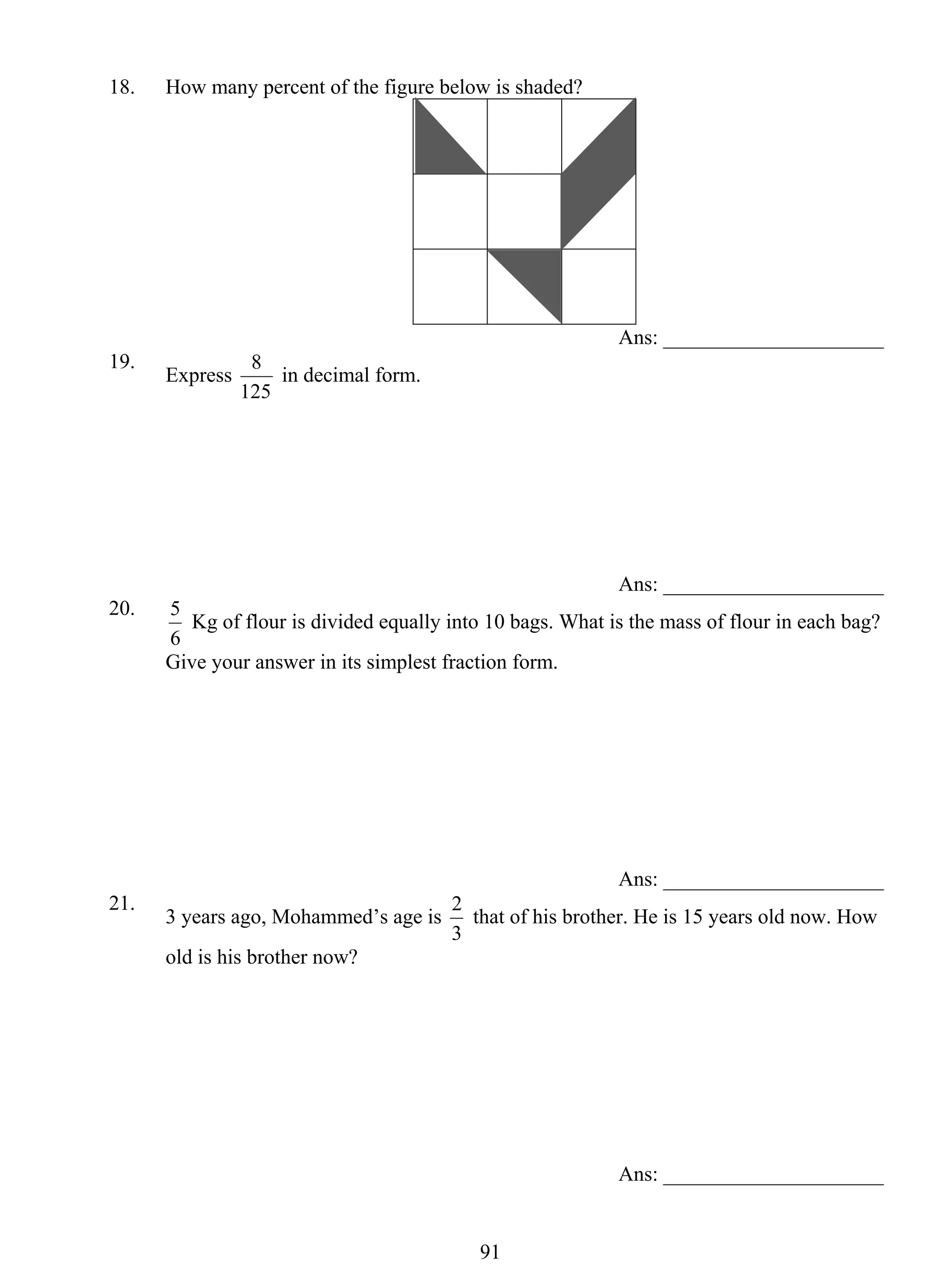 18. How many percent of the figure below is shaded? 
5 Kg of flour is divided equally into 10 bags. What is the mass of flour in each bag? 
Give your answer in its simplest fraction form. 
2 that of his brother. He is 15 years old now. How 
91 
Ans: _____________________ 
19. Express 
8 in decimal form. 
125 
Ans: _____________________ 
20. 
6 
Ans: _____________________ 
21. 3 years ago, Mohammed’s age is 
3 
old is his brother now? 
Ans: _____________________ 
 