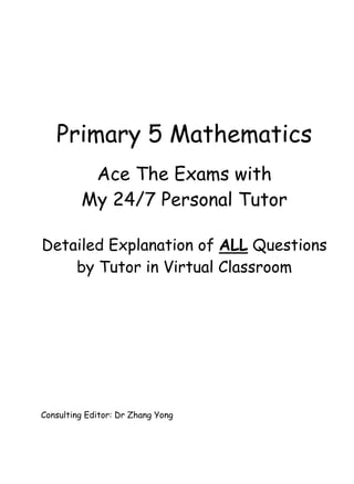 Primary 5 Mathematics 
Ace The Exams with 
My 24/7 Personal Tutor 
Detailed Explanation of ALL Questions 
by Tutor in Virtual Classroom 
Consulting Editor: Dr Zhang Yong 
 