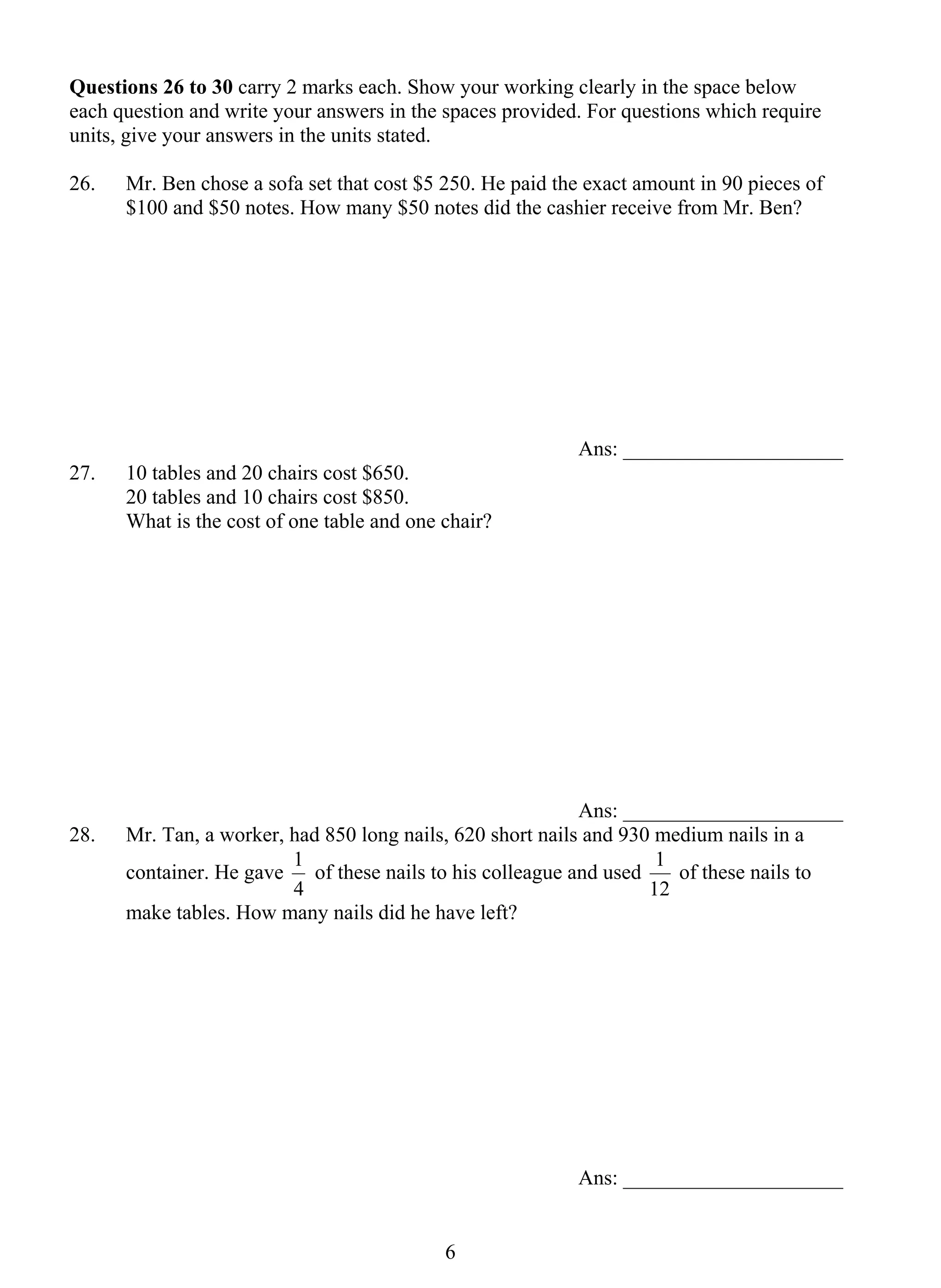 Questions 26 to 30 carry 2 marks each. Show your working clearly in the space below 
each question and write your answers in the spaces provided. For questions which require 
units, give your answers in the units stated. 
26. 
Mr. Ben chose a sofa set that cost $5 250. He paid the exact amount in 90 pieces of 
$100 and $50 notes. How many $50 notes did the cashier receive from Mr. Ben? 
1 of these nails to his colleague and used 
6 
Ans: _____________________ 
27. 10 tables and 20 chairs cost $650. 
20 tables and 10 chairs cost $850. 
What is the cost of one table and one chair? 
Ans: _____________________ 
28. Mr. Tan, a worker, had 850 long nails, 620 short nails and 930 medium nails in a 
container. He gave 
4 
1 of these nails to 
12 
make tables. How many nails did he have left? 
Ans: _____________________ 
 