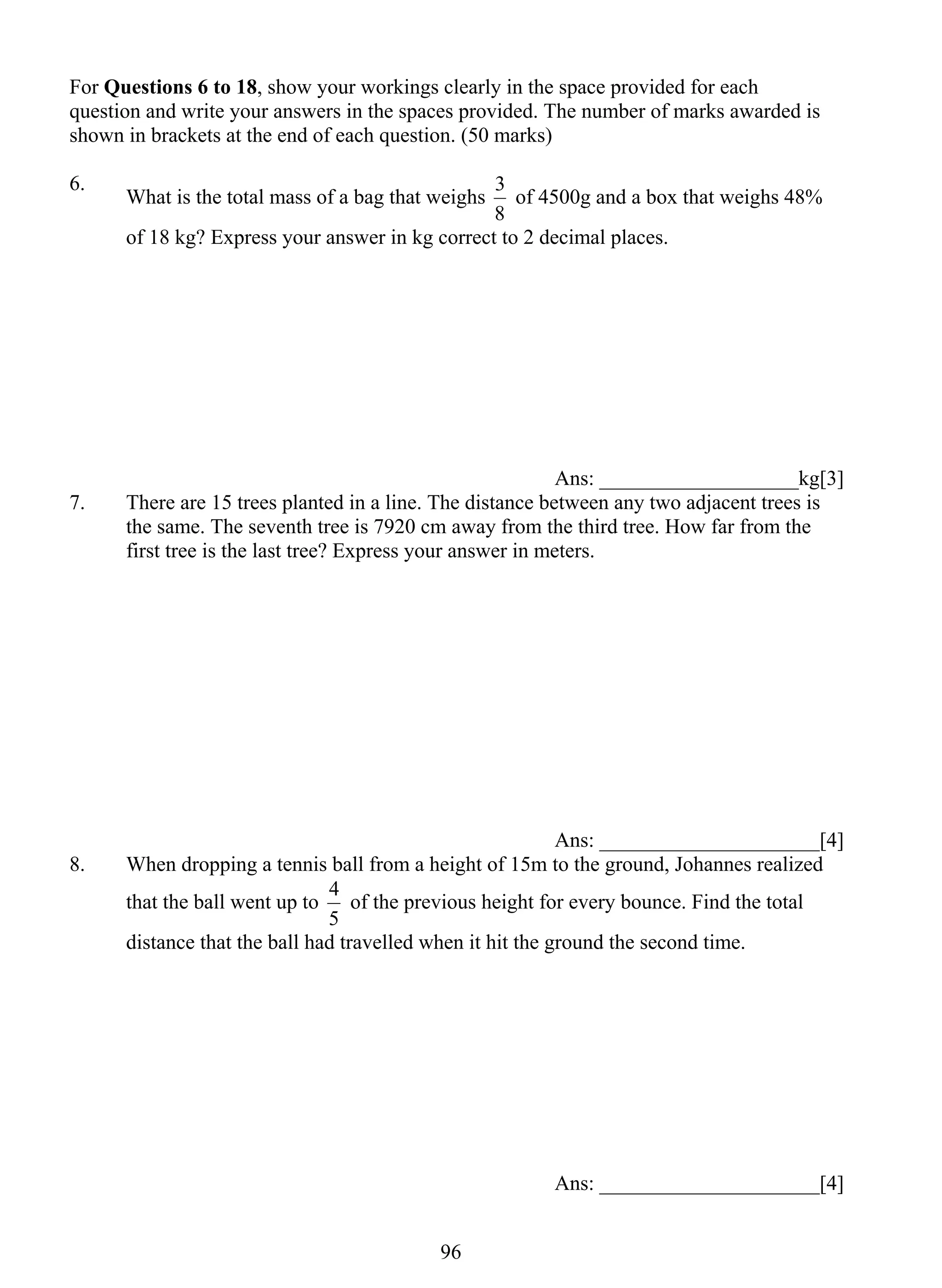 For Questions 6 to 18, show your workings clearly in the space provided for each 
question and write your answers in the spaces provided. The number of marks awarded is 
shown in brackets at the end of each question. (50 marks) 
6. What is the total mass of a bag that weighs 
4 of the previous height for every bounce. Find the total 
96 
3 of 4500g and a box that weighs 48% 
8 
of 18 kg? Express your answer in kg correct to 2 decimal places. 
Ans: ___________________kg[3] 
7. There are 15 trees planted in a line. The distance between any two adjacent trees is 
the same. The seventh tree is 7920 cm away from the third tree. How far from the 
first tree is the last tree? Express your answer in meters. 
Ans: _____________________[4] 
8. When dropping a tennis ball from a height of 15m to the ground, Johannes realized 
that the ball went up to 
5 
distance that the ball had travelled when it hit the ground the second time. 
Ans: _____________________[4] 
 