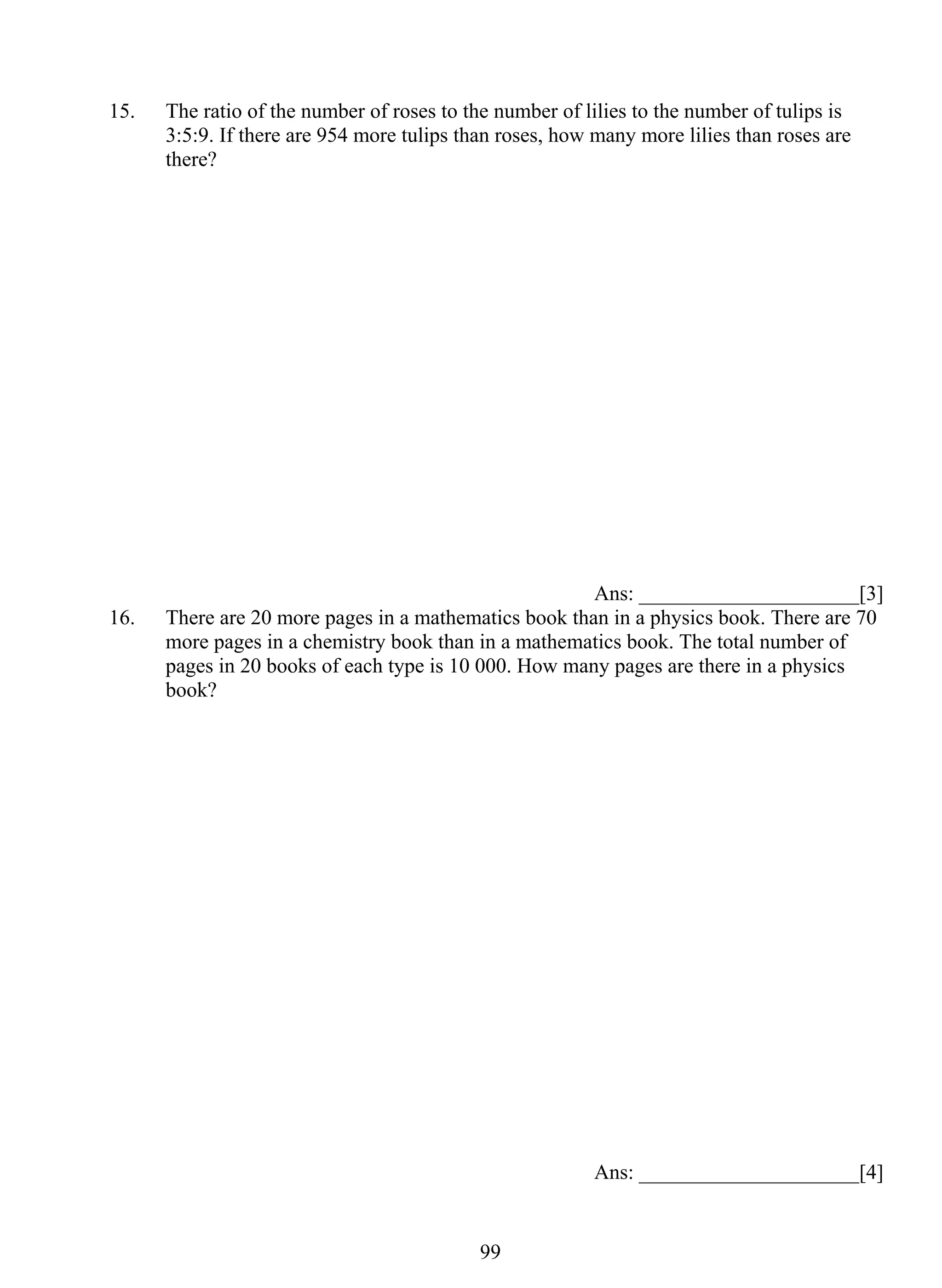 15. The ratio of the number of roses to the number of lilies to the number of tulips is 
3:5:9. If there are 954 more tulips than roses, how many more lilies than roses are 
there? 
99 
Ans: _____________________[3] 
16. There are 20 more pages in a mathematics book than in a physics book. There are 70 
more pages in a chemistry book than in a mathematics book. The total number of 
pages in 20 books of each type is 10 000. How many pages are there in a physics 
book? 
Ans: _____________________[4] 
 