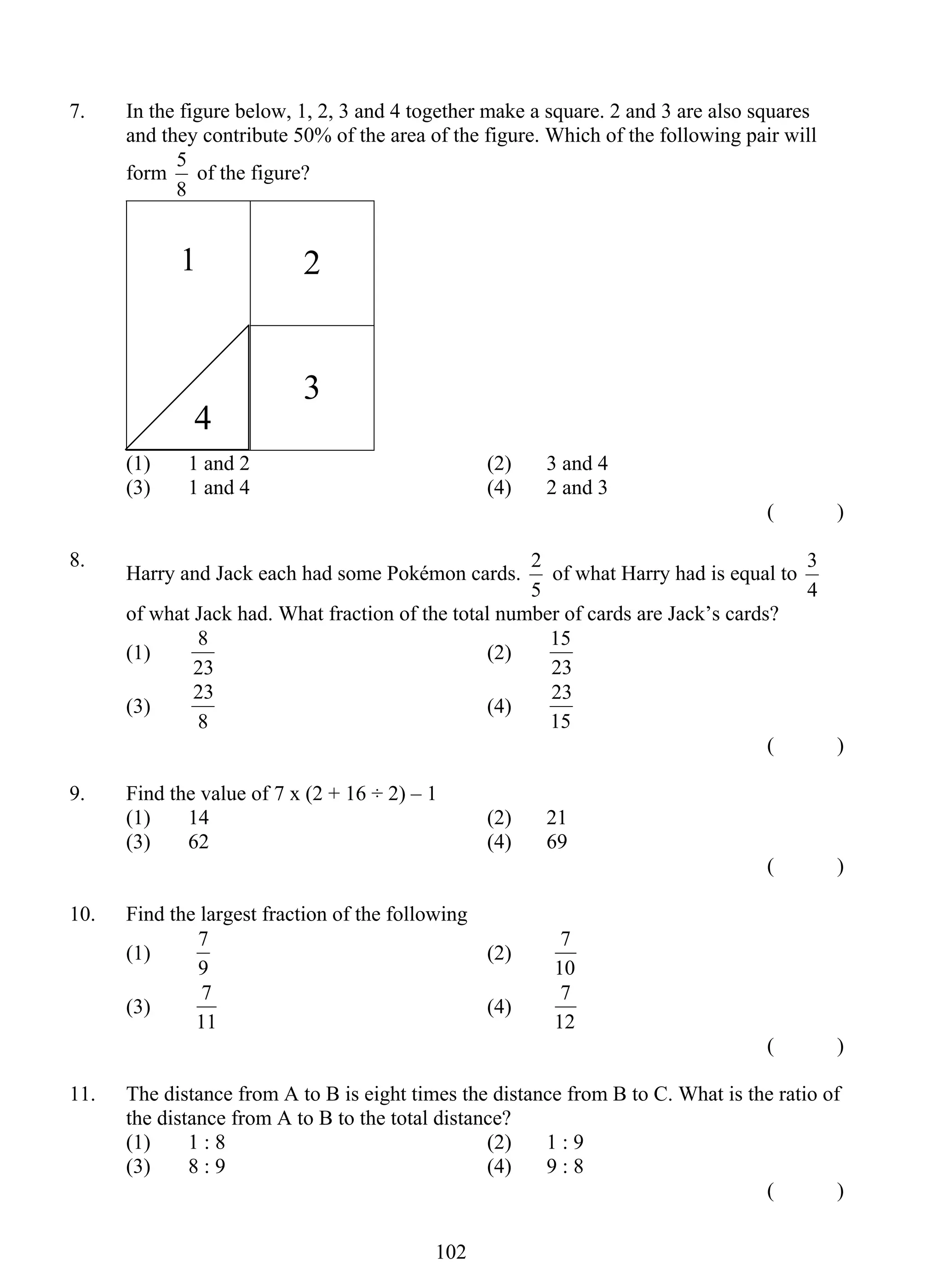 7. In the figure below, 1, 2, 3 and 4 together make a square. 2 and 3 are also squares 
and they contribute 50% of the area of the figure. Which of the following pair will 
form 
8 (2) 
23 (4) 
7 (2) 
7 (4) 
10 2 
5 of the figure? 
8 
1 
2 
3 
(1) 1 and 2 (2) 3 and 4 
(3) 1 and 4 (4) 2 and 3 
( ) 
8. Harry and Jack each had some Pokémon cards. 
2 of what Harry had is equal to 
5 
3 
4 
of what Jack had. What fraction of the total number of cards are Jack’s cards? 
(1) 
23 
15 
23 
(3) 
8 
23 
15 
( ) 
9. Find the value of 7 x (2 + 16 ÷ 2) – 1 
(1) 14 (2) 21 
(3) 62 (4) 69 
( ) 
10. Find the largest fraction of the following 
(1) 
9 
7 
10 
(3) 
11 
7 
12 
( ) 
11. The distance from A to B is eight times the distance from B to C. What is the ratio of 
the distance from A to B to the total distance? 
(1) 1 : 8 (2) 1 : 9 
(3) 8 : 9 (4) 9 : 8 
( ) 
4 
 