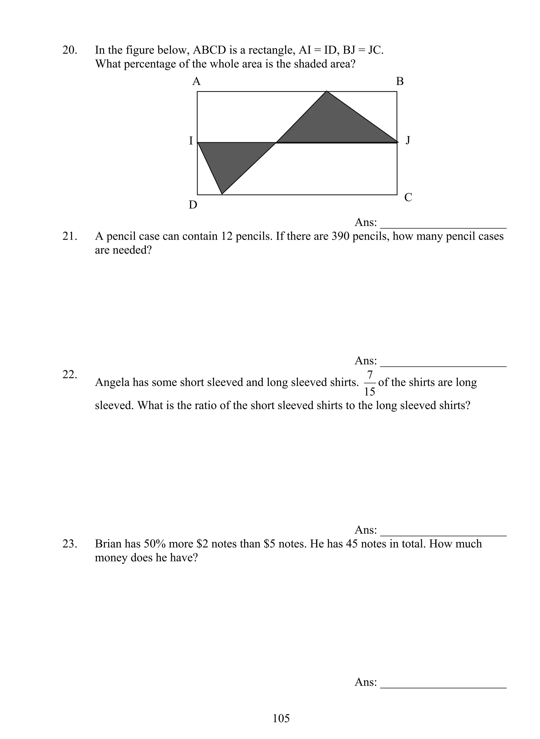 20. In the figure below, ABCD is a rectangle, AI = ID, BJ = JC. 
What percentage of the whole area is the shaded area? 
A B 
I J 
D C 
10 5 
Ans: _____________________ 
21. A pencil case can contain 12 pencils. If there are 390 pencils, how many pencil cases 
are needed? 
Ans: _____________________ 
22. Angela has some short sleeved and long sleeved shirts. 
7 of the shirts are long 
15 
sleeved. What is the ratio of the short sleeved shirts to the long sleeved shirts? 
Ans: _____________________ 
23. Brian has 50% more $2 notes than $5 notes. He has 45 notes in total. How much 
money does he have? 
Ans: _____________________ 
 