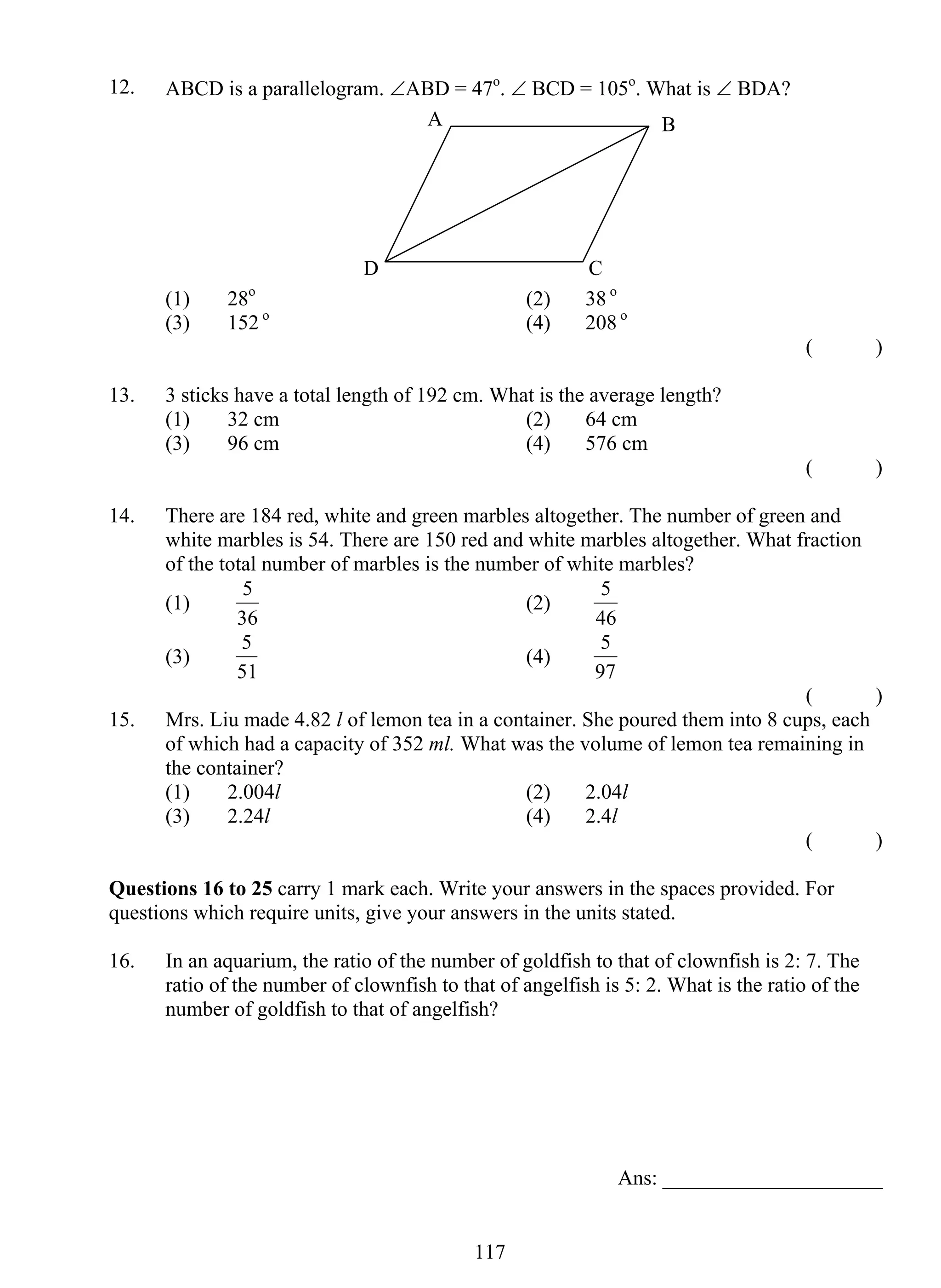 12. ABCD is a parallelogram. ∠ABD = 47o. ∠ BCD = 105o. What is ∠ BDA? 
A B 
(1) 28o (2) 38 o 
(3) 152 o (4) 208 o 
5 (2) 
5 (4) 
11 7 
( ) 
13. 3 sticks have a total length of 192 cm. What is the average length? 
(1) 32 cm (2) 64 cm 
(3) 96 cm (4) 576 cm 
( ) 
14. There are 184 red, white and green marbles altogether. The number of green and 
white marbles is 54. There are 150 red and white marbles altogether. What fraction 
of the total number of marbles is the number of white marbles? 
(1) 
36 
5 
46 
(3) 
51 
5 
97 
( ) 
15. Mrs. Liu made 4.82 l of lemon tea in a container. She poured them into 8 cups, each 
of which had a capacity of 352 ml. What was the volume of lemon tea remaining in 
the container? 
(1) 2.004l (2) 2.04l 
(3) 2.24l (4) 2.4l 
( ) 
Questions 16 to 25 carry 1 mark each. Write your answers in the spaces provided. For 
questions which require units, give your answers in the units stated. 
16. In an aquarium, the ratio of the number of goldfish to that of clownfish is 2: 7. The 
ratio of the number of clownfish to that of angelfish is 5: 2. What is the ratio of the 
number of goldfish to that of angelfish? 
Ans: _____________________ 
D C 
 
