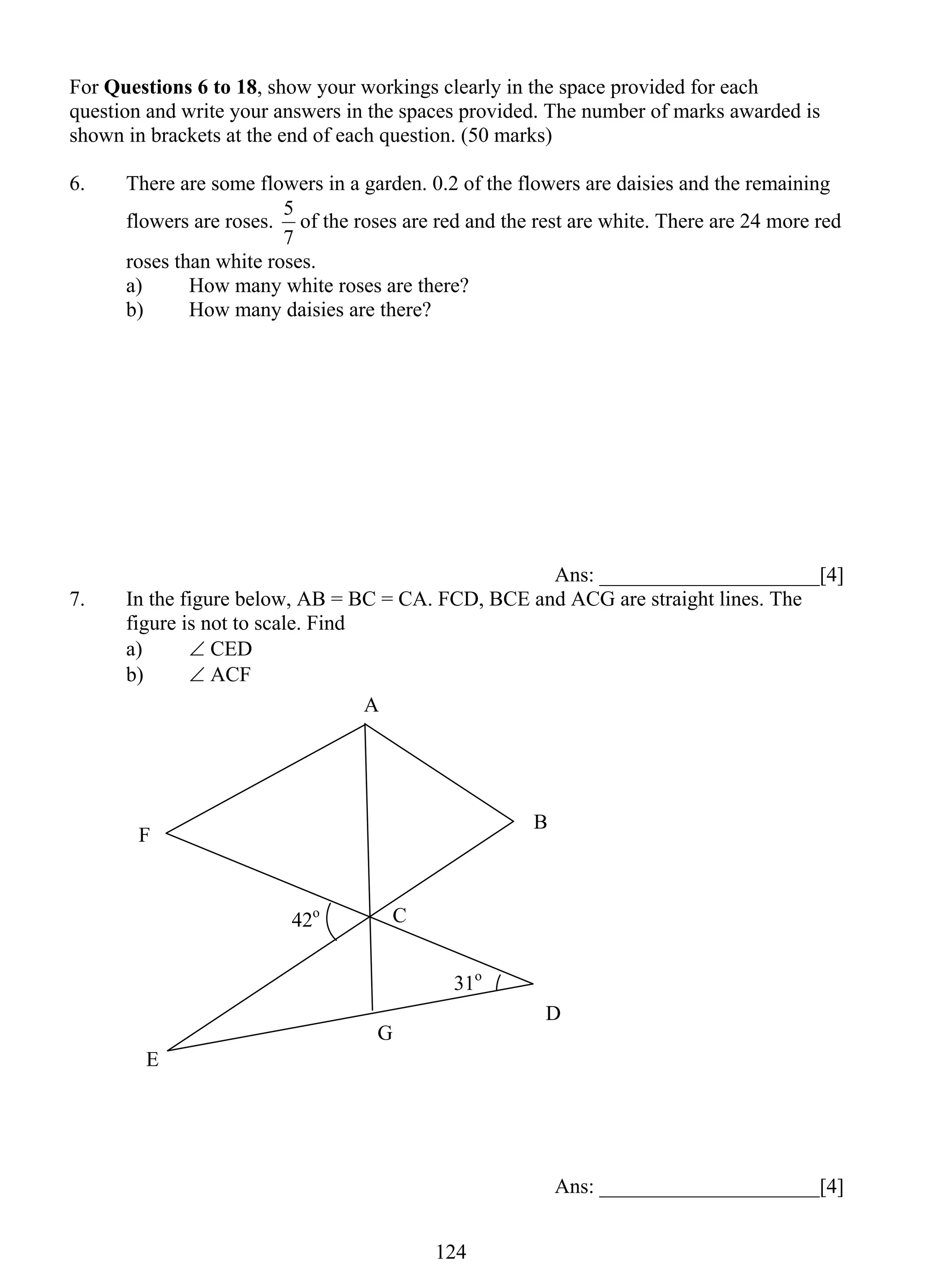For Questions 6 to 18, show your workings clearly in the space provided for each 
question and write your answers in the spaces provided. The number of marks awarded is 
shown in brackets at the end of each question. (50 marks) 
6. There are some flowers in a garden. 0.2 of the flowers are daisies and the remaining 
5 of the roses are red and the rest are white. There are 24 more red 
12 4 
flowers are roses. 
7 
roses than white roses. 
a) How many white roses are there? 
b) How many daisies are there? 
Ans: _____________________[4] 
7. In the figure below, AB = BC = CA. FCD, BCE and ACG are straight lines. The 
figure is not to scale. Find 
a) ∠ CED 
b) ∠ ACF 
Ans: _____________________[4] 
A 
F 
C 
E 
G 
B 
D 
42o 
31o 
 
