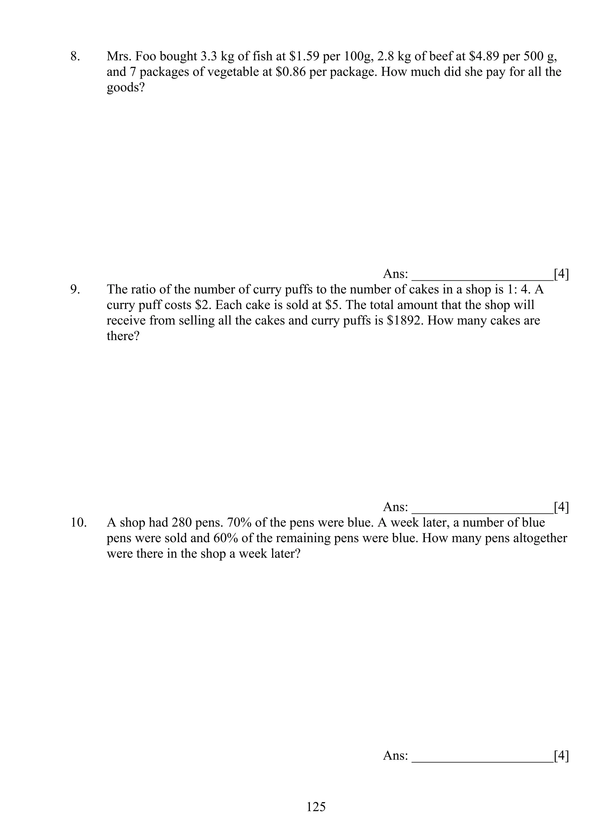 8. Mrs. Foo bought 3.3 kg of fish at $1.59 per 100g, 2.8 kg of beef at $4.89 per 500 g, 
and 7 packages of vegetable at $0.86 per package. How much did she pay for all the 
goods? 
12 5 
Ans: _____________________[4] 
9. The ratio of the number of curry puffs to the number of cakes in a shop is 1: 4. A 
curry puff costs $2. Each cake is sold at $5. The total amount that the shop will 
receive from selling all the cakes and curry puffs is $1892. How many cakes are 
there? 
Ans: _____________________[4] 
10. A shop had 280 pens. 70% of the pens were blue. A week later, a number of blue 
pens were sold and 60% of the remaining pens were blue. How many pens altogether 
were there in the shop a week later? 
Ans: _____________________[4] 
 