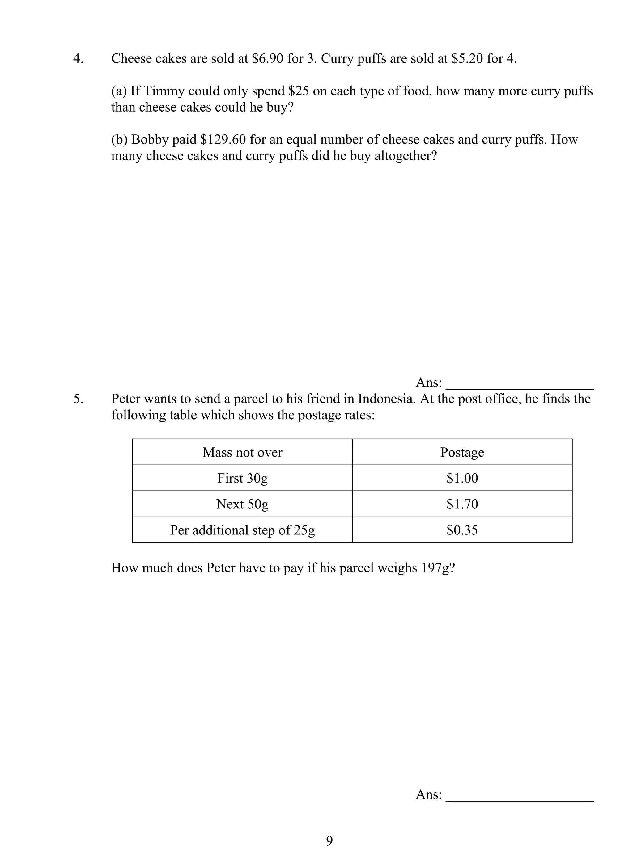4. Cheese cakes are sold at $6.90 for 3. Curry puffs are sold at $5.20 for 4. 
(a) If Timmy could only spend $25 on each type of food, how many more curry puffs 
than cheese cakes could he buy? 
(b) Bobby paid $129.60 for an equal number of cheese cakes and curry puffs. How 
many cheese cakes and curry puffs did he buy altogether? 
9 
Ans: _____________________ 
5. Peter wants to send a parcel to his friend in Indonesia. At the post office, he finds the 
following table which shows the postage rates: 
Mass not over Postage 
First 30g $1.00 
Next 50g $1.70 
Per additional step of 25g $0.35 
How much does Peter have to pay if his parcel weighs 197g? 
Ans: _____________________ 
 