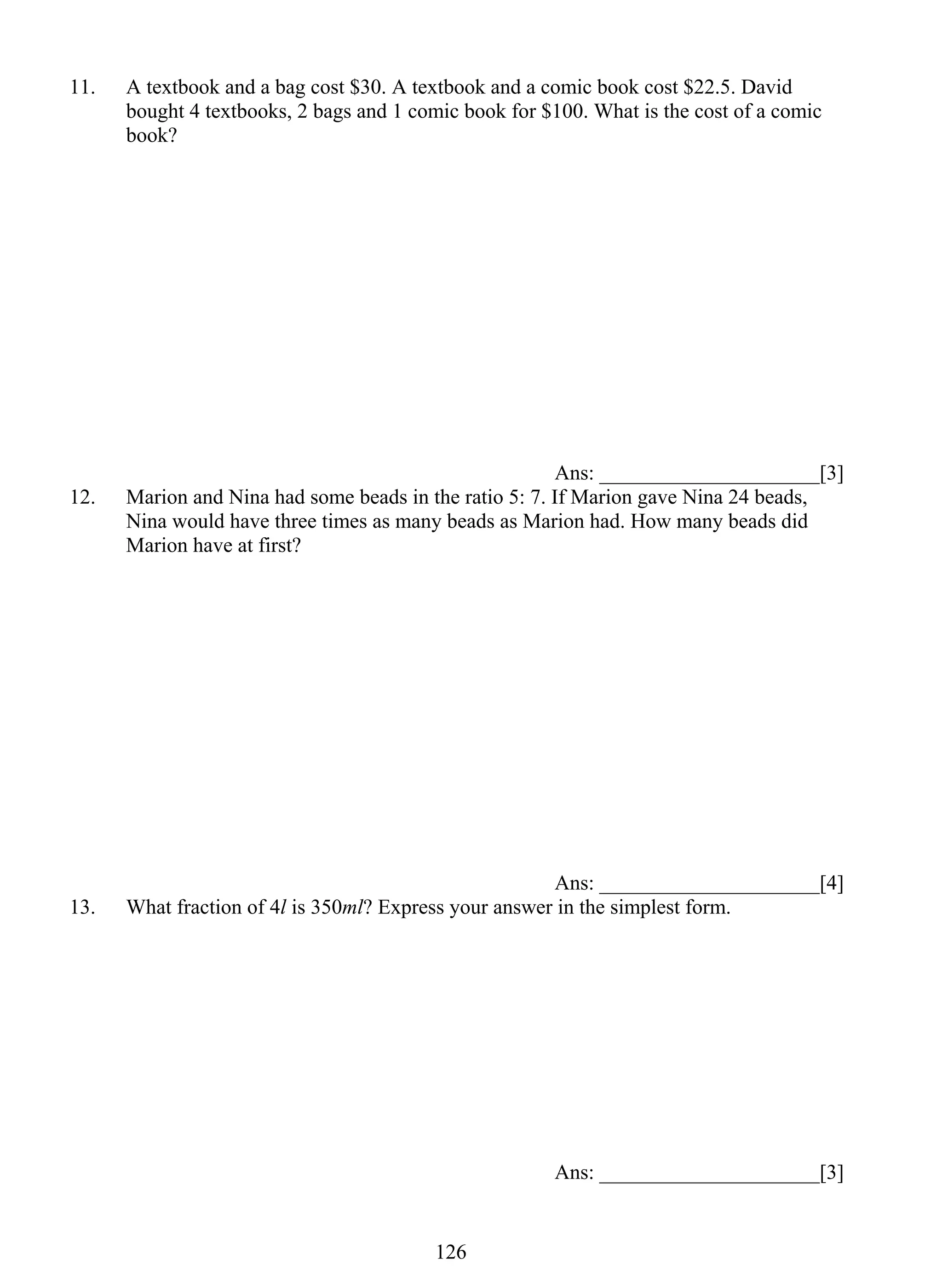 11. A textbook and a bag cost $30. A textbook and a comic book cost $22.5. David 
bought 4 textbooks, 2 bags and 1 comic book for $100. What is the cost of a comic 
book? 
12 6 
Ans: _____________________[3] 
12. Marion and Nina had some beads in the ratio 5: 7. If Marion gave Nina 24 beads, 
Nina would have three times as many beads as Marion had. How many beads did 
Marion have at first? 
Ans: _____________________[4] 
13. What fraction of 4l is 350ml? Express your answer in the simplest form. 
Ans: _____________________[3] 
 