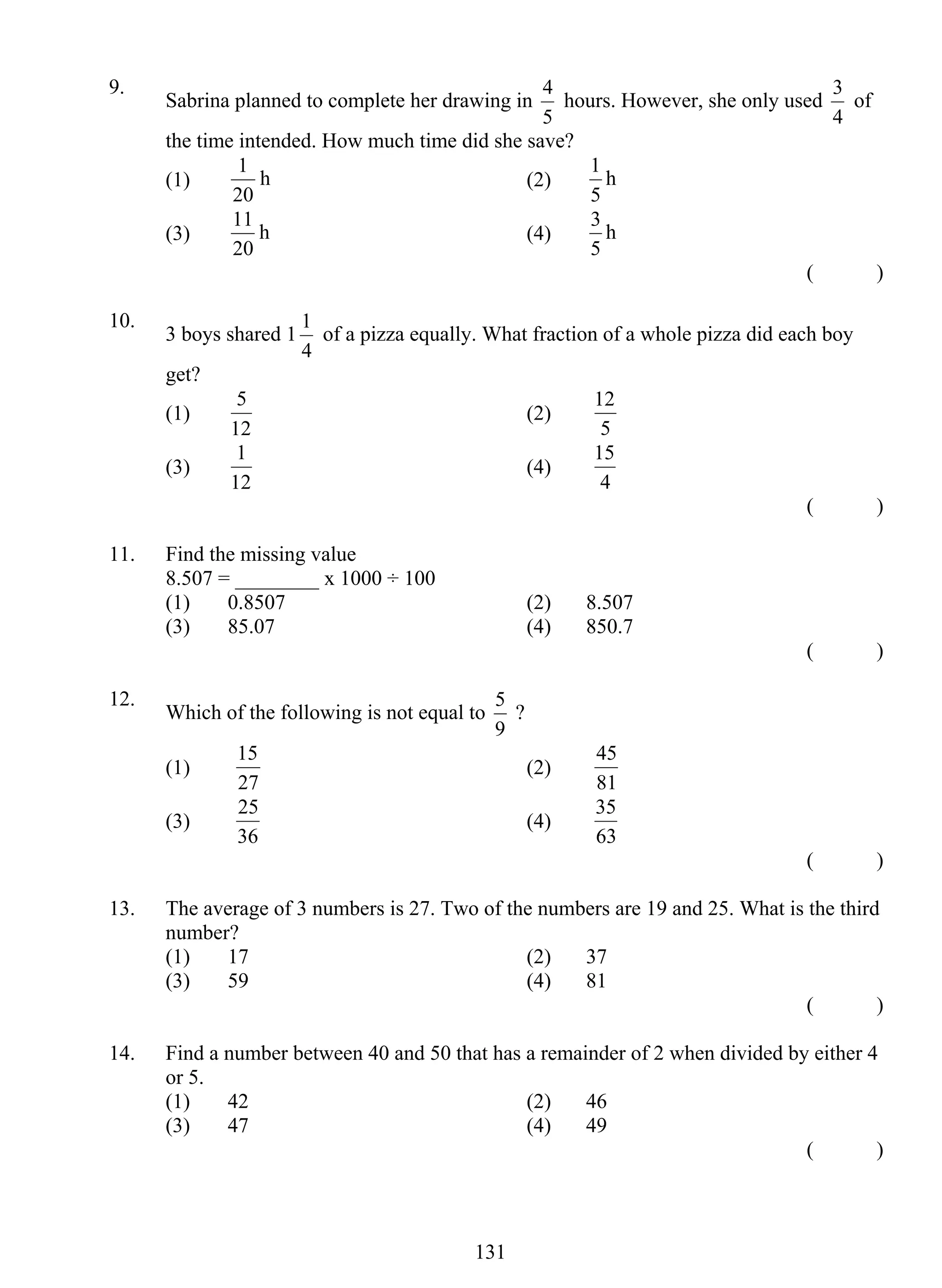 9. Sabrina planned to complete her drawing in 
1 h (2) 
11 h (4) 
1 of a pizza equally. What fraction of a whole pizza did each boy 
5 (2) 
1 (4) 
5 ? 
15 (2) 
25 (4) 
13 1 
4 hours. However, she only used 
5 
3 of 
4 
the time intended. How much time did she save? 
(1) 
20 
1 h 
5 
(3) 
20 
3 h 
5 
( ) 
10. 3 boys shared 1 
4 
get? 
(1) 
12 
12 
5 
(3) 
12 
15 
4 
( ) 
11. Find the missing value 
8.507 = ________ x 1000 ÷ 100 
(1) 0.8507 (2) 8.507 
(3) 85.07 (4) 850.7 
( ) 
12. Which of the following is not equal to 
9 
(1) 
27 
45 
81 
(3) 
36 
35 
63 
( ) 
13. The average of 3 numbers is 27. Two of the numbers are 19 and 25. What is the third 
number? 
(1) 17 (2) 37 
(3) 59 (4) 81 
( ) 
14. Find a number between 40 and 50 that has a remainder of 2 when divided by either 4 
or 5. 
(1) 42 (2) 46 
(3) 47 (4) 49 
( ) 
 