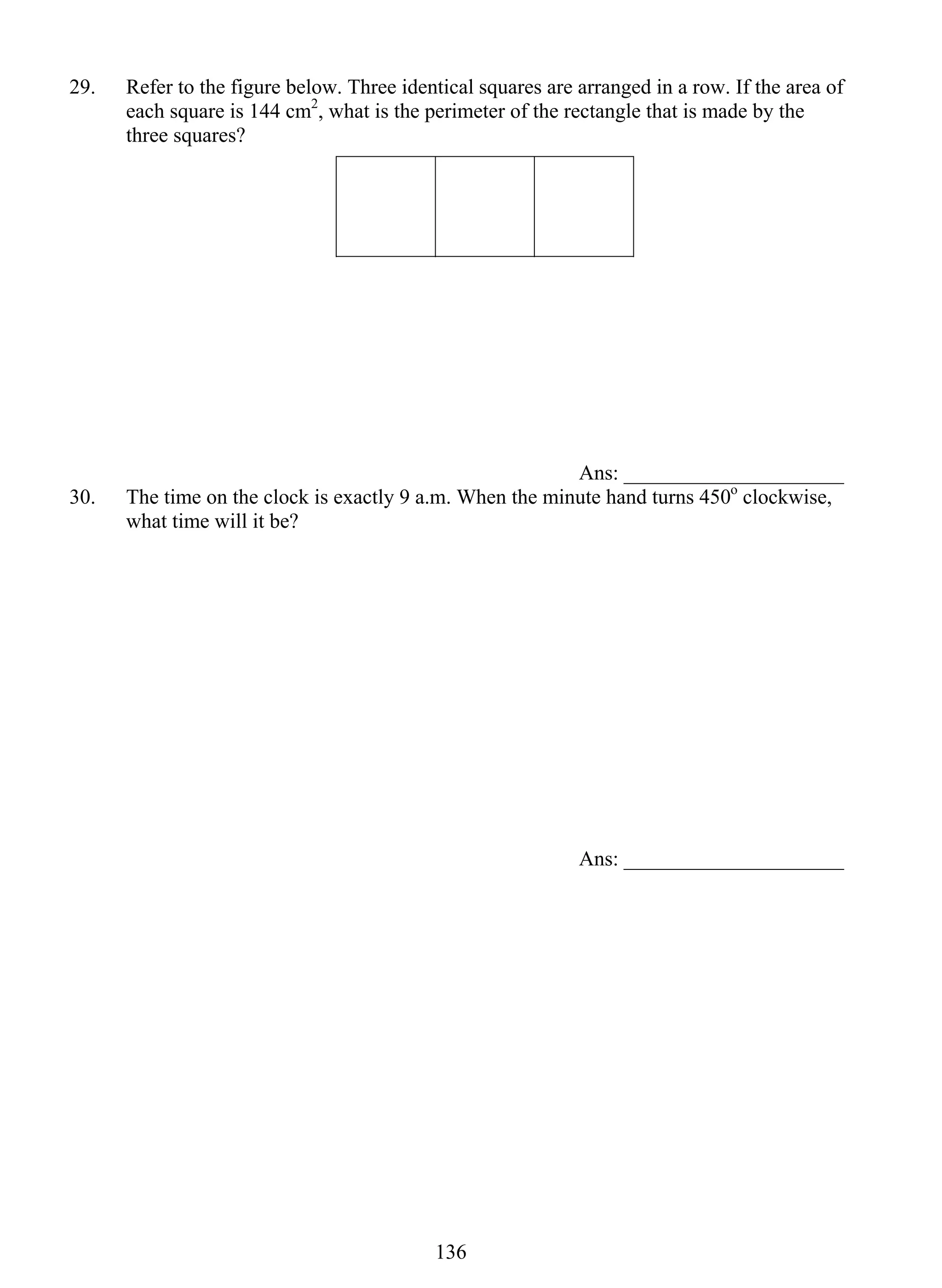 29. Refer to the figure below. Three identical squares are arranged in a row. If the area of 
each square is 144 cm2, what is the perimeter of the rectangle that is made by the 
three squares? 
13 6 
Ans: _____________________ 
30. The time on the clock is exactly 9 a.m. When the minute hand turns 450o clockwise, 
what time will it be? 
Ans: _____________________ 
 