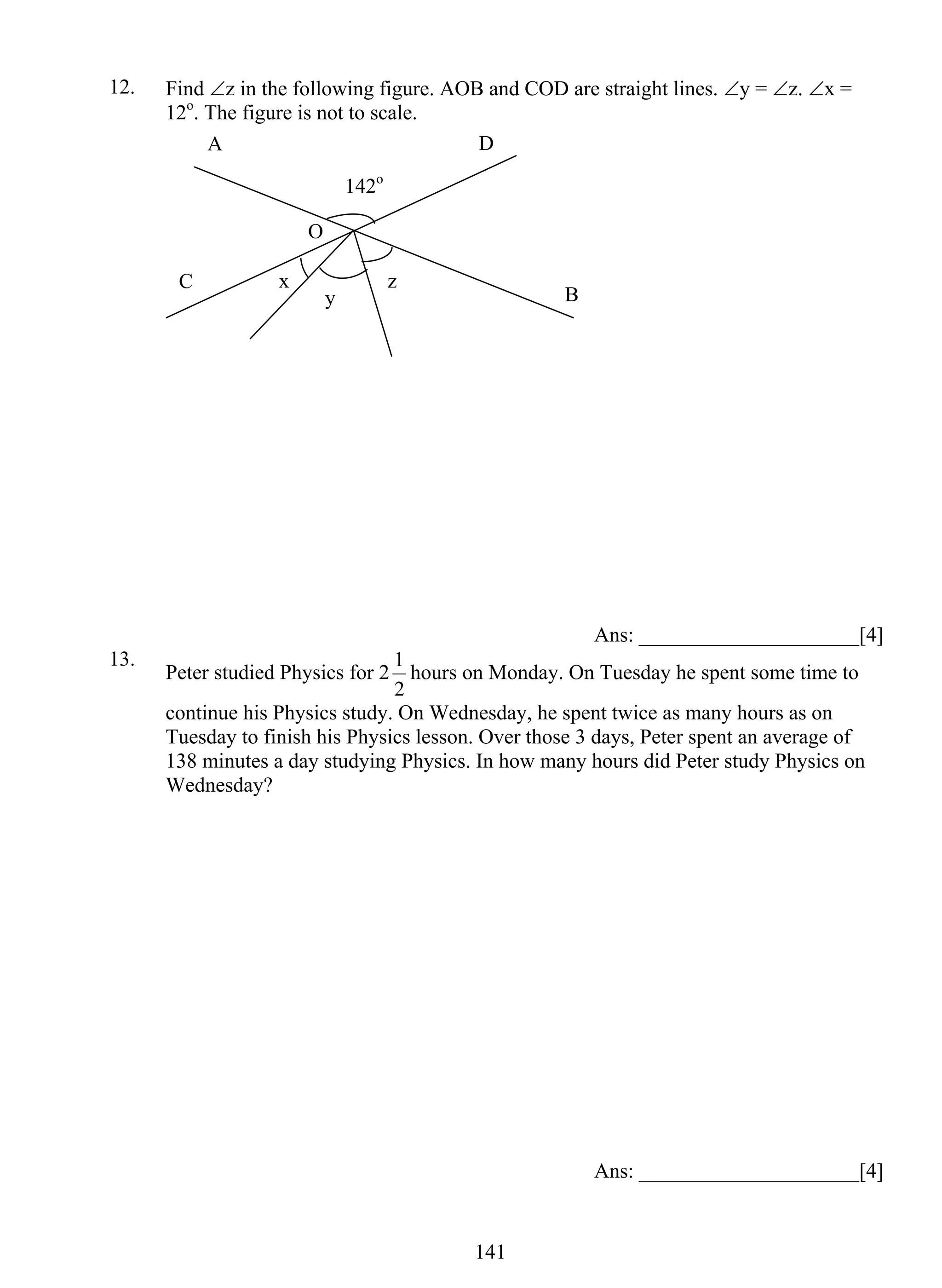 12. Find ∠z in the following figure. AOB and COD are straight lines. ∠y = ∠z. ∠x = 
D 
y z 
1 hours on Monday. On Tuesday he spent some time to 
14 1 
12o. The figure is not to scale. 
Ans: _____________________[4] 
O 
142o 
x 
13. Peter studied Physics for 2 
2 
continue his Physics study. On Wednesday, he spent twice as many hours as on 
Tuesday to finish his Physics lesson. Over those 3 days, Peter spent an average of 
138 minutes a day studying Physics. In how many hours did Peter study Physics on 
Wednesday? 
Ans: _____________________[4] 
A 
C B 
 