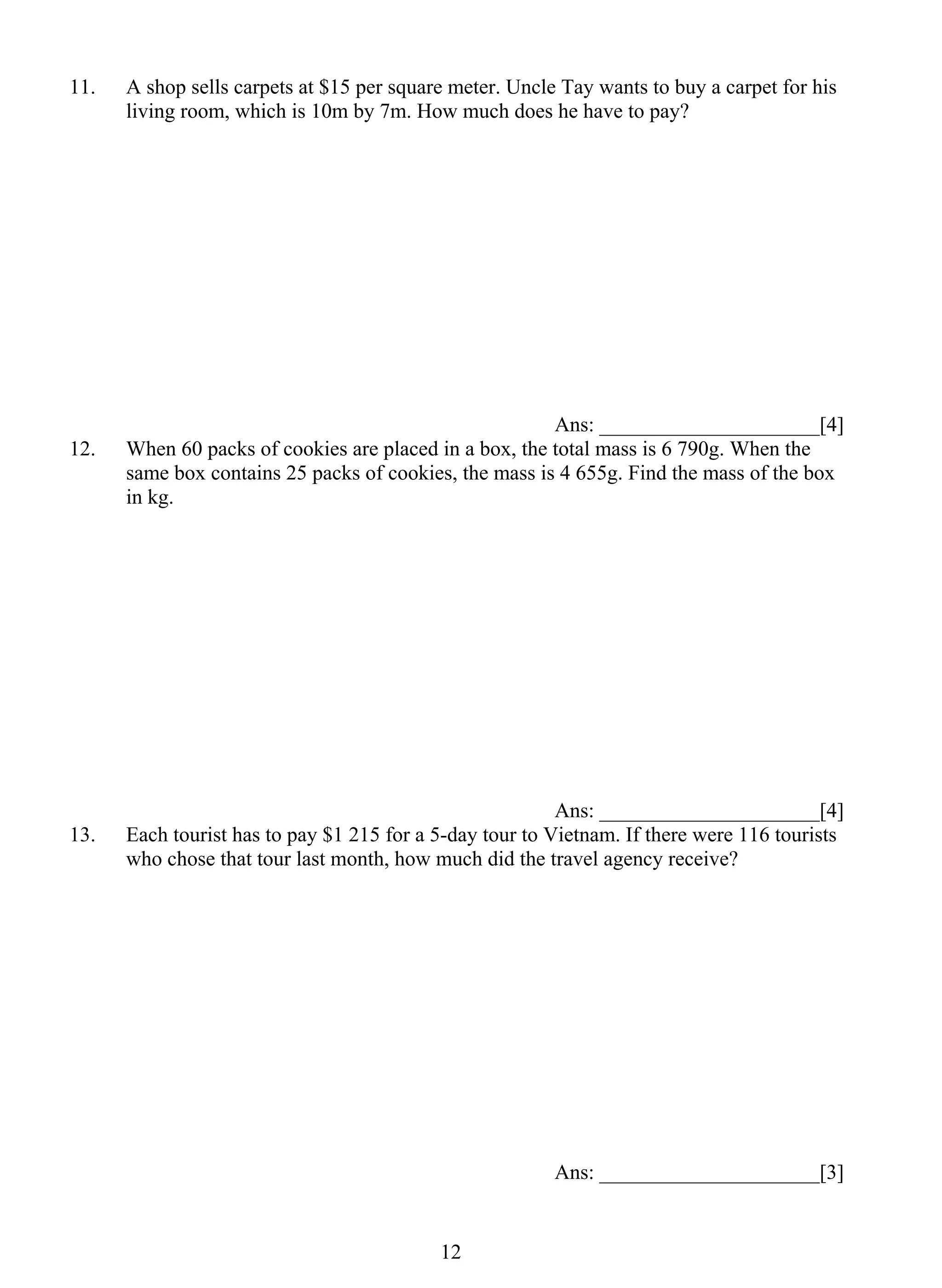 11. A shop sells carpets at $15 per square meter. Uncle Tay wants to buy a carpet for his 
living room, which is 10m by 7m. How much does he have to pay? 
1 2 
Ans: _____________________[4] 
12. When 60 packs of cookies are placed in a box, the total mass is 6 790g. When the 
same box contains 25 packs of cookies, the mass is 4 655g. Find the mass of the box 
in kg. 
Ans: _____________________[4] 
13. Each tourist has to pay $1 215 for a 5-day tour to Vietnam. If there were 116 tourists 
who chose that tour last month, how much did the travel agency receive? 
Ans: _____________________[3] 
 