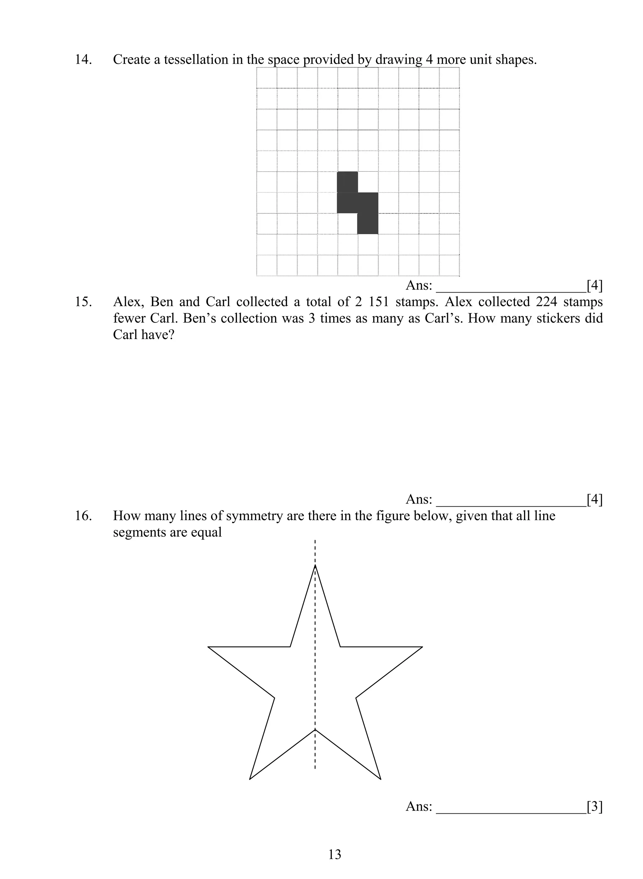14. Create a tessellation in the space provided by drawing 4 more unit shapes. 
1 3 
Ans: _____________________[4] 
15. Alex, Ben and Carl collected a total of 2 151 stamps. Alex collected 224 stamps 
fewer Carl. Ben’s collection was 3 times as many as Carl’s. How many stickers did 
Carl have? 
Ans: _____________________[4] 
16. How many lines of symmetry are there in the figure below, given that all line 
segments are equal 
Ans: _____________________[3] 
 